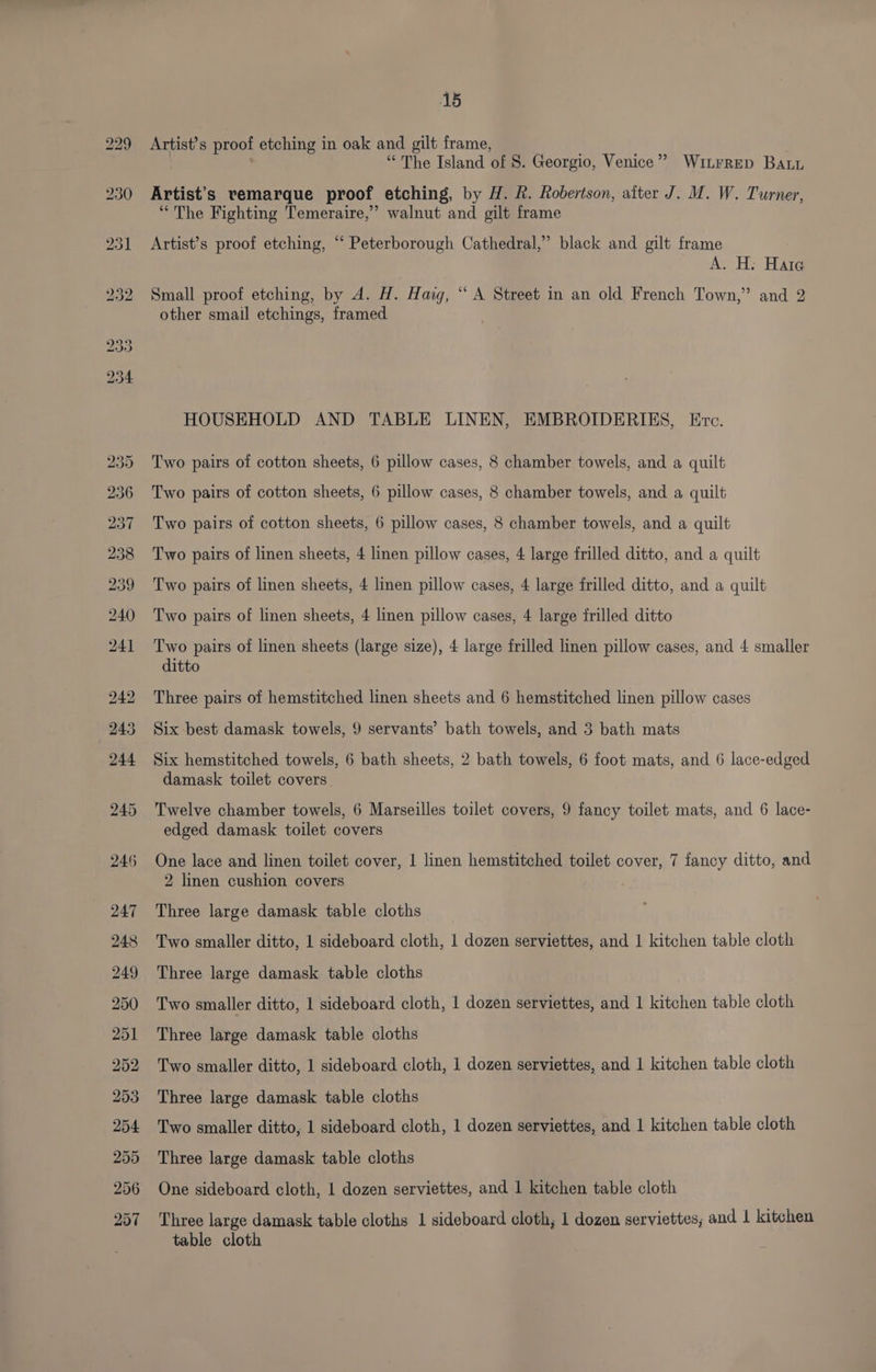 Artist’s proof etching in oak and gilt frame, “The Island of 8. Georgio, Venice” WILFRED BALL Artist's vemarque proof etching, by H. R. Robertson, alter J. M. W. Turner, “The Fighting Temeraire,” walnut and gilt frame Artist’s proof etching, “ Peterborough Cathedral,” black and gilt frame A. H: Hare Small proof etching, by A. H. Haig, “ A Street in an old French Town,” and 2 other smail etchings, framed HOUSEHOLD AND TABLE LINEN, EMBROIDERIES, Erc. Two pairs of cotton sheets, 6 pillow cases, 8 chamber towels, and a quilt Two pairs of cotton sheets, 6 pillow cases, 8 chamber towels, and a quilt Two pairs of cotton sheets, 6 pillow cases, 8 chamber towels, and a quilt Two pairs of linen sheets, 4 linen pillow cases, 4 large frilled ditto, and a quilt Two pairs of linen sheets, 4 linen pillow cases, 4 large frilled ditto, and a quilt Two pairs of linen sheets, 4 linen pillow cases, 4 large frilled ditto Two pairs of linen sheets (large size), 4 large frilled linen pillow cases, and 4 smaller ditto Three pairs of hemstitched linen sheets and 6 hemstitched linen pillow cases Six best damask towels, 9 servants’ bath towels, and 3 bath mats Six hemstitched towels, 6 bath sheets, 2 bath towels, 6 foot mats, and 6 lace-edged damask toilet covers Twelve chamber towels, 6 Marseilles toilet covers, 9 fancy toilet mats, and 6 lace- edged damask toilet covers One lace and linen toilet cover, | linen hemstitched toilet cover, 7 fancy ditto, and 2 linen cushion covers Three large damask table cloths Two smaller ditto, 1 sideboard cloth, 1 dozen serviettes, and 1 kitchen table cloth Three large damask table cloths Two smaller ditto, 1 sideboard cloth, 1 dozen serviettes, and 1 kitchen table cloth Three large damask table cloths Two smaller ditto, 1 sideboard cloth, 1 dozen serviettes, and 1 kitchen table cloth Three large damask table cloths Two smaller ditto, 1 sideboard cloth, 1 dozen serviettes, and 1 kitchen table cloth Three large damask table cloths One sideboard cloth, 1 dozen serviettes, and | kitchen table cloth Three large damask table cloths 1 sideboard cloth, 1 dozen serviettes; and 1 kitchen table cloth