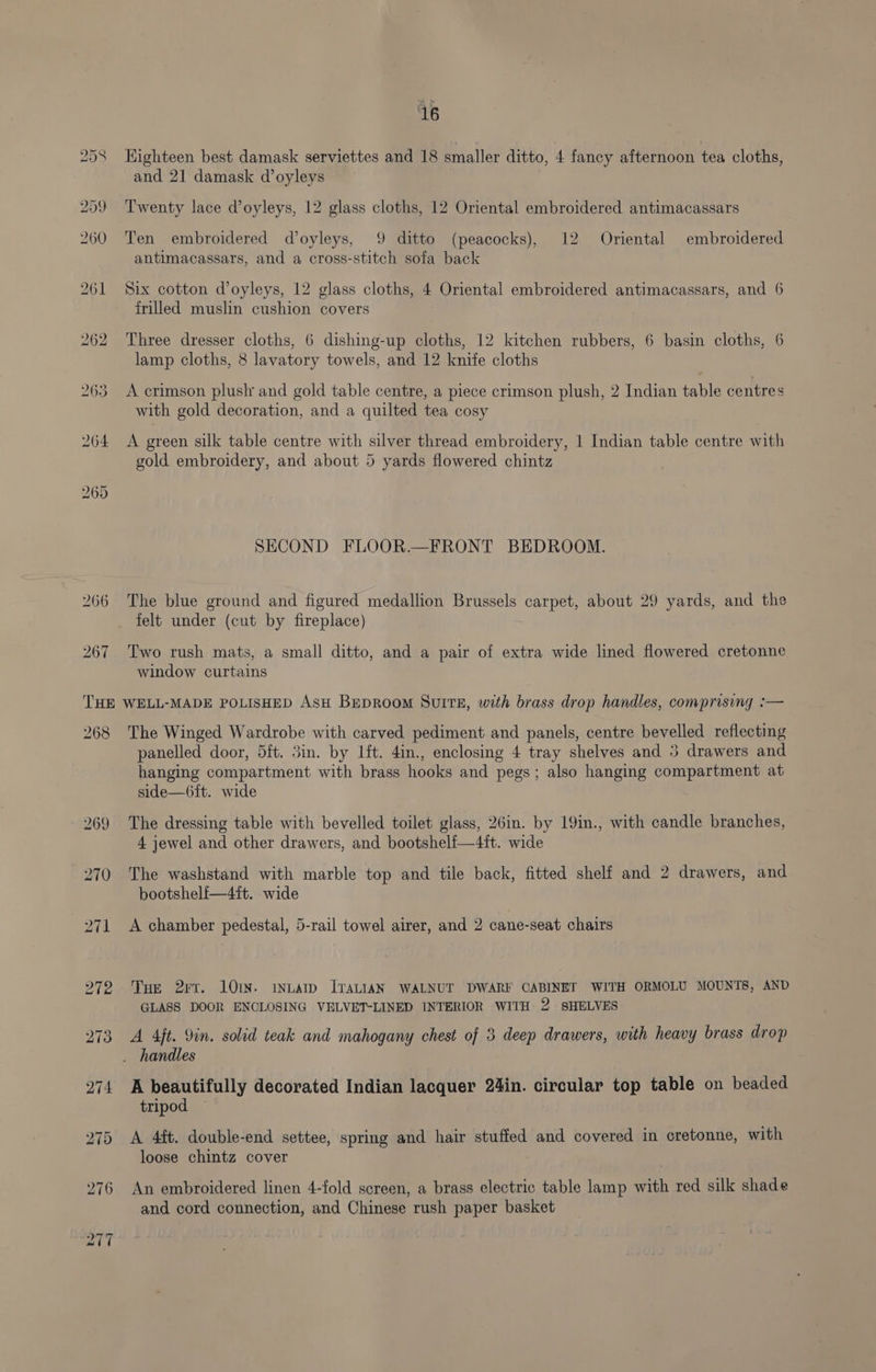 46 Highteen best damask serviettes and 18 smaller ditto, 4 fancy afternoon tea cloths, and 21 damask d’oyleys Twenty lace d’oyleys, 12 glass cloths, 12 Oriental embroidered antimacassars Ten embroidered doyleys, 9 ditto (peacocks), 12 Oriental embroidered antimacassars, and a cross-stitch sofa back Six cotton @oyleys, 12 glass cloths, 4 Oriental embroidered antimacassars, and 6 frilled muslin cushion covers Three dresser cloths, 6 dishing-up cloths, 12 kitchen rubbers, 6 basin cloths, 6 lamp cloths, 8 lavatory towels, and 12 knife cloths A crimson plush and gold table centre, a piece crimson plush, 2 Indian table centres with gold decoration, and a quilted tea cosy A green silk table centre with silver thread embroidery, 1 Indian table centre with gold embroidery, and about 5 yards flowered chintz SECOND FLOOR.—FRONT BEDROOM. The blue ground and figured medallion Brussels carpet, about 29 yards, and the Two rush mats, a small ditto, and a pair of extra wide lined flowered cretonne window curtains 268 The Winged Wardrobe with carved pediment and panels, centre bevelled reflecting panelled door, 5ft. 3in. by Lit. 4in., enclosing 4 tray shelves and 3 drawers and hanging compartment with brass hooks and pegs; also hanging compartment at side—6ft. wide The dressing table with bevelled toilet glass, 26in. by 19in., with candle branches, 4 jewel and other drawers, and bootshelf{—4ft. wide The washstand with marble top and tile back, fitted shelf and 2 drawers, and bootshelf—4ft. wide A chamber pedestal, 5-rail towel airer, and 2 cane-seat chairs THe 2rr. lOIN. INLAID ITALIAN WALNUT DWARF CABINET WITH ORMOLU MOUNTS, AND GLASS DOOR ENCLOSING VELVET-LINED INTERIOR WITH 2 SHELVES A 4ft. 9in. solid teak and mahogany chest of 3 deep drawers, with heavy brass drop A beautifully decorated Indian lacquer 24in. circular top table on beaded tripod A 44t. double-end settee, spring and hair stuffed and covered in cretonne, with loose chintz cover An embroidered linen 4-fold screen, a brass electric table lamp with red silk shade and cord connection, and Chinese rush paper basket