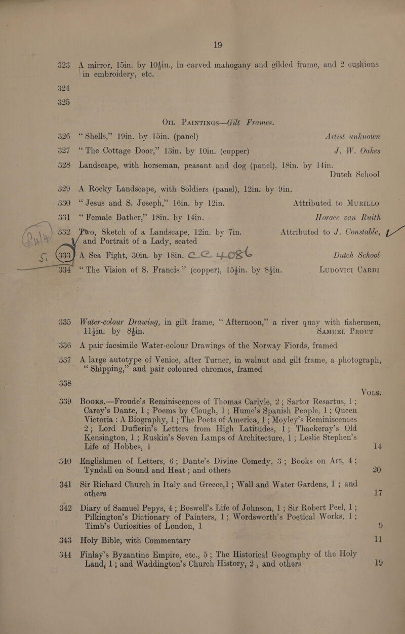 323 A mirror, 15in. by 10}in., in carved mahogany and gilded frame, and 2 cushions ‘i e in embroidery, etc. 324 325 Orn Paintings—Gilt Frames. 326 “Shells,” 19in. by 15in. (panel) Artist unknown 327 “The Cottage Door,” 13in. by 10in. (copper) J. W. Oakes 328 Landscape, with horseman, peasant and dog (panel), 18in. by I4in. Dutch School 329 A Rocky Landscape, with Soldiers (panel), 12in. by Qin. 330 “Jesus and §. Joseph,” 16in. by 12in. Attributed to MuriLLo 331 “ Female Bather,’ 18in. by I4in. Horace van Ruath o, Sketch of a Landscape, 12in. by 7in. Attributed to J. Constable, and Portrait of a Lady, seated A Sea Fight, 30in. by 18in. C_@ ost Dutch School “The Vision of 8. Francis” (copper), 154in. by 84in. _ Lupovicr CARDI 335 Water-colour Drawing, in gilt frame, ‘‘ Afternoon,” a river quay with fishermen, lidin. by 84in. SAMUEL PRouT 336 <A pair facsimile Water-colour Drawings of the Norway Fiords, framed 337 <A large autotype of Venice, after Turner, in walnut and gilt frame, a photograph, “ Shipping,” and pair coloured chromos, framed VoLs. 339 Booxs.—Froude’s Reminiscences of Thomas Carlyle, 2; Sartor Resartus, | ; Carey’s Dante, 1; Poems by Clough, 1; Hume’s Spanish People, 1 ; Queen Victoria : A Biography, 1 ; The Poets of America, 1 ; Moyley’s Reminiscences 2; Lord Dufferin’s Letters from High Latitudes, 1; Thackeray’s Old Kensington, 1 ; Ruskin’s Seven Lamps of Architecture, 1 ; Leslie Stephen’s Life of Hobbes, 1 14 340 Englishmen of Letters, 6; Dante’s Divine Comedy, 3; Books on Art, 4; Tyndall on Sound and Heat ; and others 20 341 Sir Richard Church in Italy and Greece,1 ; Wall and Water Gardens, | ; and others Li 342 Diary of Samuel Pepys, 4; Boswell’s Life of Johnson, 1 ; Sir Robert Peel, | ; Pilkington’s Dictionary of Painters, 1; Wordsworth’s Poetical Works, | ; Timb’s Curiosities of London, 1 Fy) 343 Holy Bible, with Commentary 11 344 Finlay’s Byzantine Empire, etc., 5; The Historical Geography of the Holy | Land, 1 ; and Waddington’s Church History, 2, and others 19