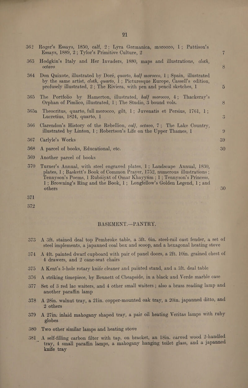 367 at Roger’s Essays, 1850, calf, 2; Lyra Germanica, morocco, 1; Pattison’s Hssays, 1889, 2; Tylor’s Primitive Culture, 2 7 Hodgkin’s Italy and Her Invaders, 1880, maps and illustrations, cloth, octavo 8 Don Quixote, illustrated by Doré, quarto, half morocco, 1; Spain, illustrated by the same artist, cloth, quarto, 1; Picturesque Hurope, Cassell’s edition, profusely illustrated, 2; The Riviera, with pen and pencil sketches, 1 5 365 The Portfolio by Hamerton, illustrated, half morocco, 4; Thackeray’s 365a Theocritus, quarto, full morocco, gilt, |; Juvenatis et Persius, 1761, 1; Lucretius, 1824, quarto, 1 3 366 Clarendon’s History of the Rebellion, cal/, octavo, 7; The Lake Country, illustrated by Linton, 1; Robertson’s Life on the Upper Thames, | g Carlyle’s Works 39 A parcel of books, Educational, etc. . 30 Another parcel of books Turner’s Annual, with steel engraved plates, 1; Landscape Annual, 1830, plates, 1 ; Baskett’s Book of Common Prayer, 1752, numerous illustrations ; Tennyson’s Poems, | Rubaiyat of Omar Khayyam ; 1 ; Tennyson’s Princess, 1 ; Browning’s Ring and the Book, |; Longfellow’s Golden Legend, 1 ; and others 30 BASEMENT.—PANTRY. A 3ft. stained deal top Pembroke table, a 3it. 6in. steel-rail cast fender, a set of steel implements, a japanned coal box and scoop, and a hexagonal heating stove A 4ft. painted dwarf cupboard with pair of panel doors, a 2ft. 10in. grained chest of 4 drawers, and 2 cane-seat chairs A Kent’s 5-hole rotary knife cleaner and painted stand, and a 3ft. deal table A striking timepiece, by Bennett of Cheapside, in a black and Verde marble case Set of 3 red lac waiters, and 4 other small waiters; also a brass reading lamp and another paraffin lamp A 28in. walnut tray, a 2lin. copper-mounted oak tray, a 20in. japanned ditto, and 2 others A 27in; inlaid mahogany shaped tray, a pair oil heating Veritas lamps with ruby globes Two other similar lamps and heating stove A self-filling carbon filter with tap, on bracket, an 18in. carved wood 2-handled tray, 4 small paraffin lamps, a mahogany hanging toilet glass, and a japanned knife tray