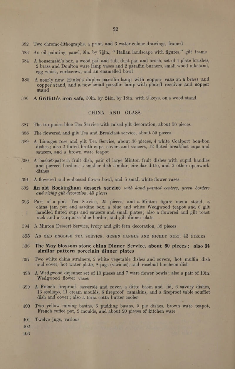 385 390 403 22 Two chromo-lithographs, a print, and 3 water-colour drawings, framed An oil painting, panel, 9in. by 7din., “ Italian landscape with figures,” gilt frame A housemaid’s box, a wood pail and tub, dust pan and brush, set of 4 plate brushes, 2 brass and Doulton ware lamp vases and 2 paraffin burners, small wood inkstand, egg whisk, corkscrew, and an enamelled bowl A nearly new Hinks’s duplex paraffin lamp with copper vase on a brass and copper stand, and a new small paraffin lamp with plated receiver and copper stand A Griffith’s iron safe, 30in. by 24in. by 18in. with 2 keys, on a wood stand CHINA AND GLASS. The turquoise blue Tea Service with raised gilt decoration, about 58 pieces The flowered and gilt Tea and Breakfast service, about 59 pieces A Limoges rose and gilt Tea Service, about 36 pieces, 4 white Coalport bon-bon dishes ; also 2 fluted broth cups, covers and saucers, 12 fluted breakfast cups and saucers, and a brown ware teapot A basket-pattern fruit dish, pair of large Minton fruit dishes with cupid handles and pierced borders, a smaller dish similar, circular ditto, and 2 other openwork dishes A flowered and embossed flower bowl, and 5 small white flower vases An old Rockingham dessert service with hand-painted centres, green borders and richly gut decoration, 45 pieces Part of a pink Tea ‘Service, 25 pieces, and a Minton figure menu stand, a china jam pot and sardine box, a blue and white Wedgwood teapot and 6 gilt handled fluted cups and saucers and small plates; also a flowered and gilt toast rack and a turquoise blue border, and gilt dinner plate A Minton Dessert Service, ivory and gilt fern decoration, 38 pieces AN OLD ENGLISH TEA SERVICE, GREEN PANELS AND RICHLY GILT, 43 PIECES The May blossom stone china Dinner Service, about 60 pieces; also 34 similar pattern porcelain dinner plates Two white china strainers, 2 white vegetable dishes and covers, hot muffin dish and cover, hot water plate, 8 jugs (various), and rosebud luncheon dish A Wedgwood dejeuner set of 10 pieces and 7 ware flower bowls ; also a pair of 10in: Wedgwood flower vases A French fireproof casserole and cover, a ditto basin and lid, 6 savory dishes, 16 scollops, 11 cream moulds, 6 fireproof ramakins, and a fireproof table soufflet dish and cover ; also a terra cotta butter cooler Two yellow mixing basins, 6 pudding basins, 5 pie dishes, brown ware teapot, French coffee pot, 2 moulds, and about 20 pieces of kitchen ware Twelve jugs, various