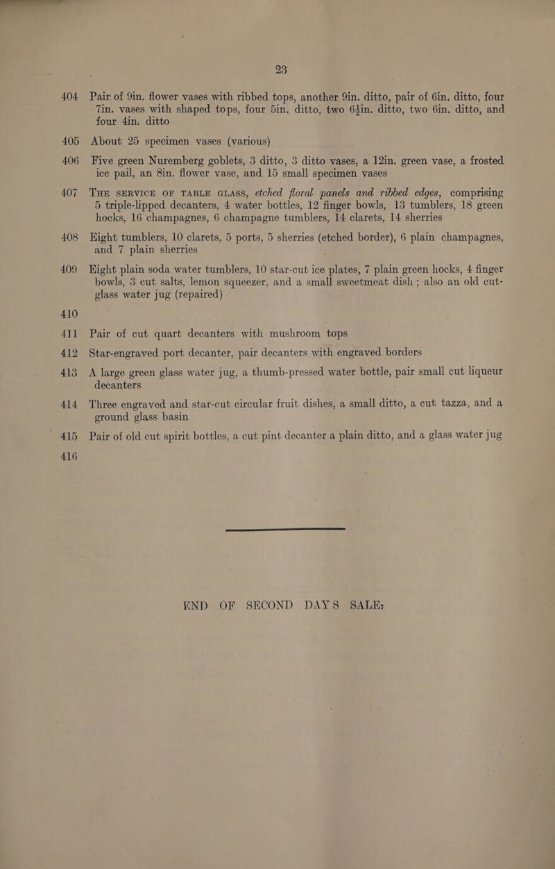404. 405 406 407 408 409 410 411 412 414 ~ 415 416 23 Pair of 9in. flower vases with ribbed tops, another 9in. ditto, pair of 6in. ditto, four 7in. vases with shaped tops, four Din. ditto, two 64in. ditto, two 6in. ditto, and four 4in. ditto About 25 specimen vases (various) Five green Nuremberg goblets, 3 ditto, 3 ditto vases, a 12in. green vase, a frosted ice pail, an 8in. flower vase, and 15 small specimen vases THE SERVICE OF TABLE GLASS, efched floral panels and ribbed edges, comprising 5 triple-lipped decanters, 4 water bottles, 12 finger bowls, 13 tumblers, 18 green hocks, 16 champagnes, 6 champagne tumblers, 14 clarets, 14 sherries Hight tumblers, 10 clarets, 5 ports, 5 sherries (etched border), 6 plain champagnes, and 7 plain sherries Hight plain soda water tumblers, 10 star-cut ice plates, 7 plain green hocks, 4 finger bowls, 3 cut salts, lemon squeezer, and a small sweetmeat dish ; also an old cut- glass water jug (repaired) Pair of cut quart decanters with mushroom tops Star-engraved port decanter, pair decanters with engraved borders A large green glass water jug, a thumb-pressed water bottle, pair small cut liqueur decanters Three engraved and star-cut circular fruit dishes, a small ditto, a cut tazza, and a ground glass basin Pair of old cut spirit bottles, a cut pint decanter a plain ditto, and a glass water jug END OF SECOND DAYS SALE;