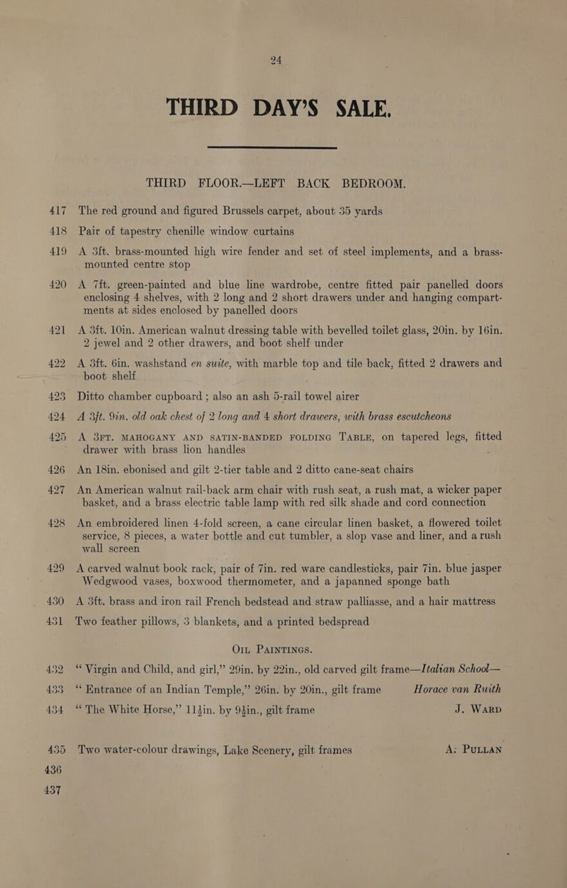 417 418 24 THIRD DAY’S SALE. THIRD FLOOR.—LEFT BACK BEDROOM. The red ground and figured Brussels carpet, about 35 yards Pair of tapestry chenille window curtains A 3ft. brass-mounted high wire fender and set of steel implements, and a brass- mounted centre stop A 7ft. green-painted and blue line wardrobe, centre fitted pair panelled doors enclosing 4 shelves, with 2 long and 2 short drawers under and hanging compart- ments at sides enclosed by panelled doors A 5ft. 10in. American walnut dressing table with bevelled toilet glass, 20in. by 16in. 2 jewel and 2 other drawers, and boot shelf under A 3ft. 6in. washstand en suite, with marble top and tile back, fitted 2 drawers and boot shelf Ditto chamber cupboard ; also an ash 5-rail towel airer A 3jt. 9in. old oak chest of 2 long and 4 short drawers, with brass escutcheons A 3FT. MAHOGANY AND SATIN-BANDED FOLDING TABLE, on tapered legs, fitted drawer with brass lion handles An 18in. ebonised and gilt 2-tier table and 2 ditto cane-seat chairs An American walnut rail-back arm chair with rush seat, a rush mat, a wicker paper basket, and a brass electric table lamp with red silk shade and cord connection An embroidered linen 4-fold screen, a cane circular linen basket, a flowered toilet service, 8 pieces, a water bottle and cut tumbler, a slop vase and liner, and a rush wall screen A carved walnut book rack, pair of 7in. red ware candlesticks, pair 7in. blue jasper Wedgwood vases, boxwood thermometer, and a japanned sponge bath A 35tt. brass and iron rail French bedstead and straw palliasse, and a hair mattress Two feather pillows, 3 blankets, and a printed bedspread O1t PAINTINGS. “Virgin and Child, and girl,” 29in. by 22in., old carved gilt frame—Italran School— “Entrance of an Indian Temple,” 26in. by 20in., gilt frame Horace van Ruith “The White Horse,” 114in. by 94in., gilt frame J. WARD Two water-colour drawings, Lake Scenery, gilt frames A; PULLAN