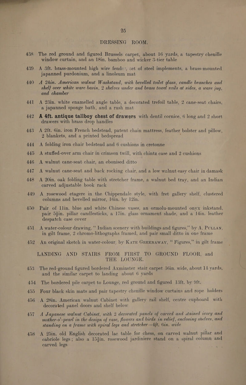 DRESSING ROOM. The red ground and figured Brussels carpet, about 16 yards, a tapestry chenille window curtain, and an 18in. bamboo and wicker 3-tier table A 3ft. brass-mounted high wire fendc:, set of steel implements, a brass-mounted japanned purdonium, and a linoleum mat A 24in. American walnut Washstand, with bevelled toilet glass, candle branches and shelf over white ware basin, 2 shelves under and brass towel rails at sides, a ware jug, and chamber A 23in. white enamelled angle table, a decorated trefoil table, 2 cane-seat chairs, a japanned sponge bath, and a rush mat A 4ft. antique tallboy chest of drawers with dentil cornice, 6 long and 2 short drawers with brass drop handles A 2{t. 6in. iron French bedstead, patent chain mattress, feather bolster and pillow, 2 blankets, and a printed bedspread : A folding iron chair bedstead and 6 cushions in cretonne A stuffed-over arm chair in crimson twill, with chintz case and 2 cushions A walnut cane-seat chair, an ebonised ditto A 20in. oak folding table with stretcher frame, a walnut bed tray, and an Indian carved adjustable book rack A rosewood etagere in the Chippendale style, with fret gallery shelf, clustered columns and bevelled mirror, I6in. by 12in. Pair of llin. blue and white Chinese vases, an ormolu-mounted onyx inkstand, pair 54in. pillar candlesticks, a 17in. glass ornament shade, and a I4in. leather despatch case cover A water-colour drawing, “ Indian scenery with buildings and figures,” by A. PULLAN, in gilt frame, 2 chromo-lithographs framed, and pair small ditto in one frame ? An original sketch in water-colour, by Karr Greenaway, “ Figures,” in gilt frame LANDING AND STAIRS FROM FIRST TO GROUND FLOOR, and THE LOUNGE. The red-ground figured bordered Axminster stair carpet 36in. wide, about 14 yards, and the similar carpet to landing about 6 yards The bordered pile carpet to Lounge, red ground and figured I5ft. by ft. Four black skin mats and pair tapestry chenille window curtains and rope holders A 28in. American walnut Cabinet with gallery rail shelf, centre cupboard with decorated panel doors and shelf below A Japanese walnut Cabinet, with 2 decorated panels of carved and stained wory and mother-o’-pearl in the design of vase, flowers and birds in relief, enclosing shelves, and standing on a frame with spiral legs and stretcher —4jt. bin. wide A 25in. old English decorated lac table for chess, on carved walnut pillar and cabriole legs; also a 154in. rosewood jardiniere stand on a spiral column and carved legs
