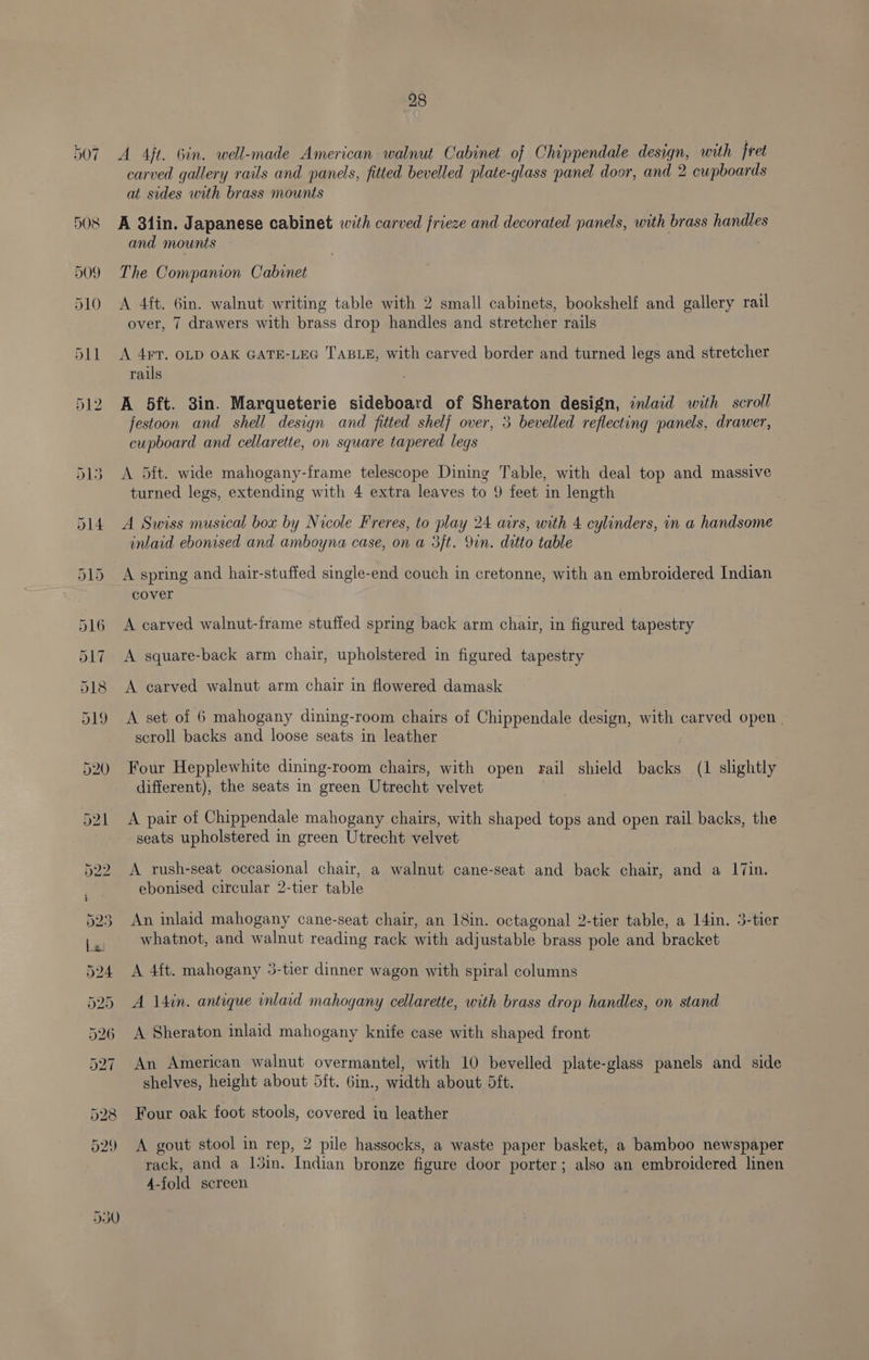 A Aft. Gin. well-made American walnut Cabinet of Chippendale design, with fret carved gallery rails and panels, fitted bevelled plate-glass panel door, and 2 cupboards at sides with brass mounts A 31in. Japanese cabinet with carved frieze and decorated panels, with brass handles and mounts The Companion Cabinet A 4ft. 6in. walnut writing table with 2 small cabinets, bookshelf and gallery rail over, 7 drawers with brass drop handles and stretcher rails A 4¥T. OLD OAK GATE-LEG TABLE, with carved border and turned legs and stretcher rails A 5ft. 3in. Marqueterie sideboard of Sheraton design, inlaid with scroll jestoon and shell design and fitted shelf over, 3 bevelled reflecting panels, drawer, cupboard and cellarette, on square tapered legs A 5ft. wide mahogany-frame telescope Dining Table, with deal top and massive turned legs, extending with 4 extra leaves to 9 feet in length A Swiss musical box by Nicole Freres, to play 24 airs, with 4 cylinders, in a handsome inlaid ebonised and amboyna case, on a 3ft. Yin. ditto table A spring and hair-stuffed single-end couch in cretonne, with an embroidered Indian cover A carved walnut-frame stuffed spring back arm chair, in figured tapestry A square-back arm chair, upholstered in figured tapestry A carved walnut arm chair in flowered damask A set of 6 mahogany dining-room chairs of Chippendale design, with carved open scroll backs and loose seats in leather Four Hepplewhite dining-room chairs, with open rail shield backs (1 slightly different), the seats in green Utrecht velvet 7 A pair of Chippendale mahogany chairs, with shaped tops and open rail backs, the seats upholstered in green Utrecht velvet A rush-seat occasional chair, a walnut cane-seat and back chair, and a I7in. ebonised circular 2-tier table An inlaid mahogany cane-seat chair, an 18in. octagonal 2-tier table, a 14in. 3-tier whatnot, and walnut reading rack with adjustable brass pole and bracket A 4ft. mahogany 3-tier dinner wagon with spiral columns A \4in. antique inlaid mahogany cellarette, with brass drop handles, on stand A Sheraton inlaid mahogany knife case with shaped front An American walnut overmantel, with 10 bevelled plate-glass panels and side shelves, height about 5ft. 6in., width about 5ft. Four oak foot stools, covered in leather A gout stool in rep, 2 pile hassocks, a waste paper basket, a bamboo newspaper rack, and a 15in. Indian bronze figure door porter; also an embroidered linen 4-fold screen