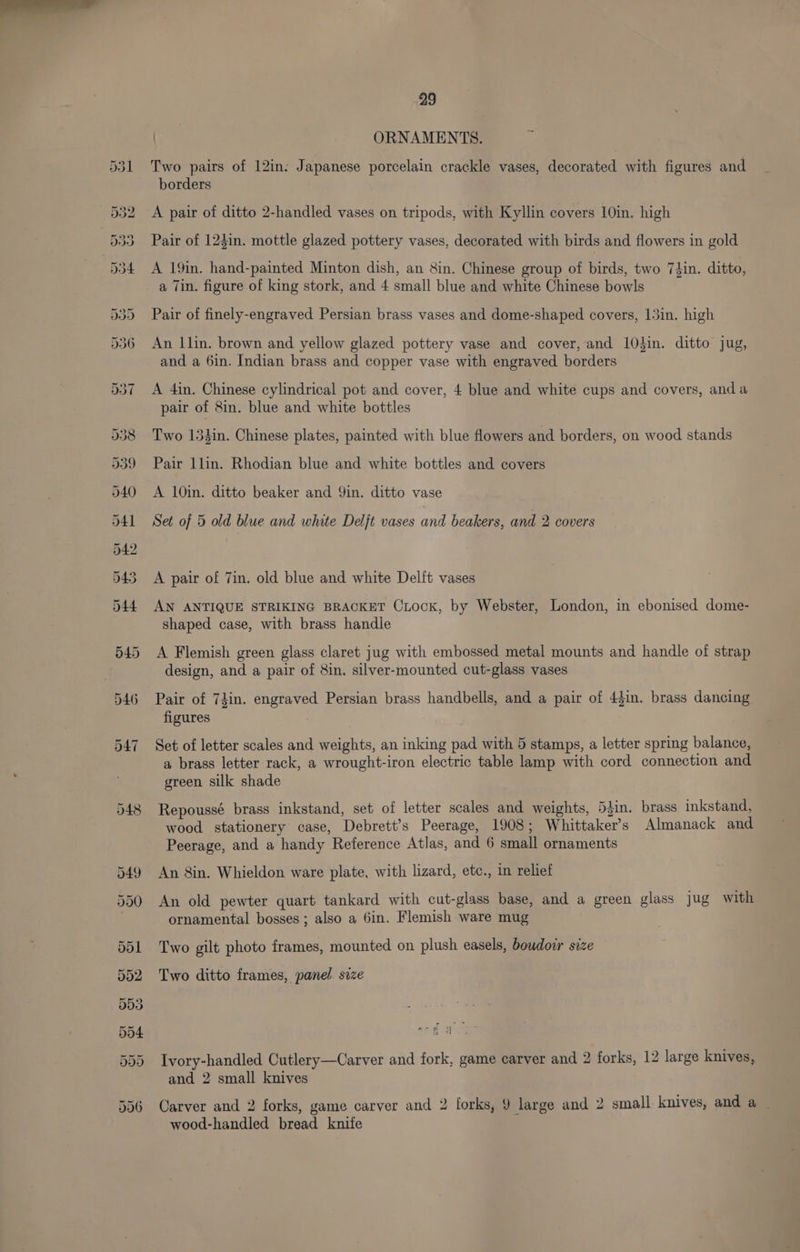 531 548 29 tabs ORNAMENTS. Two pairs of 12in: Japanese porcelain crackle vases, decorated with figures and borders A pair of ditto 2-handled vases on tripods, with Kyllin covers 10in. high Pair of 123in. mottle glazed pottery vases, decorated with birds and flowers in gold A 19in. hand-painted Minton dish, an 8in. Chinese group of birds, two 74in. ditto, a Tin. figure of king stork, and 4 small blue and white Chinese bowls Pair of finely-engraved Persian brass vases and dome-shaped covers, 13in. high An |lin. brown and yellow glazed pottery vase and cover, and 10tin. ditto jug, and a 6in. Indian brass and copper vase with engraved borders A 4in. Chinese cylindrical pot and cover, 4 blue and white cups and covers, anda pair of 8in. blue and white bottles Two 134in. Chinese plates, painted with blue flowers and borders, on wood stands Pair llin. Rhodian blue and white bottles and covers A 10in. ditto beaker and Yin. ditto vase Set of 5 old blue and white Deljt vases and beakers, and 2 covers A pair of 7in. old blue and white Delft vases AN ANTIQUE STRIKING BRACKET Ciock, by Webster, London, in ebonised dome- shaped case, with brass handle A Flemish green glass claret jug with embossed metal mounts and handle of strap design, and a pair of 8in. silver-mounted cut-glass vases Pair of 74in. engraved Persian brass handbells, and a pair of 44in. brass dancing figures Set of letter scales and weights, an inking pad with 5 stamps, a letter spring balance, a brass letter rack, a wrought-iron electric table lamp with cord connection and green silk shade Repoussé brass inkstand, set of letter scales and weights, 5Jin. brass inkstand, wood stationery case, Debrett’s Peerage, 1908; Whittaker’s Almanack and Peerage, and a handy Reference Atlas, and 6 small ornaments An 8in. Whieldon ware plate, with lizard, etc., in relief An old pewter quart tankard with cut-glass base, and a green glass jug with ornamental bosses ; also a 6in. Flemish ware mug Two gilt photo frames, mounted on plush easels, boudoir size Two ditto frames, panel. size e Se -. 3) fa Ivory-handled Cutlery—Carver and fork, game carver and 2 forks, 12 large knives, and 2 small knives Carver and 2 forks, game carver and 2 [orks, 9 large and 2 small knives, and a wood-handled bread knife