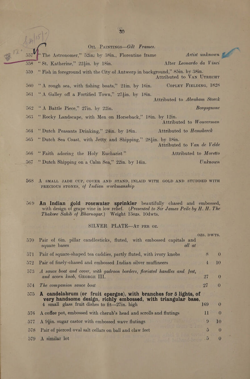 069 O1n Parntincs—Gilt Frames. ‘The Astronomer,’ “St. Katherine,” 224in. by 18in. 7 After Leonardo da Vinci ‘* Fish in foreground with the City of Antwerp in background,” 85in. by 38in. Attributed to Van UTRECHT “A rough sea, with fishing boats,” 2lin. by I6in. Copley FIeLpIne, 1828 “A Galley off a Fortified Town,” z74in. by 18in. Attributed to Abraham Storck “A Battle Piece,’ 27in. by 22in. Borgognone “Rocky Landscape, with Men on Horseback,” 18in. by 12in. Attributed to Wouverman ‘Dutch Peasants Drinking,” 24in. by 18in. Attributed to Hemskerck “Dutch Sea Coast, with Jetty and Shipping,’ 283in. by 18in. Attributed to Van de Velde “Faith adoring the Holy Eucharist” Attributed to Moretto “ Dutch Shipping on a Calm Sea,” 22in. by 14in. Unknown A SMALL JADE CUP, COVER AND STAND, INLAID WITH GOLD AND STUDDED WITH PRECIOUS STONES, of Indian workmanship An Indian gold rosewater sprinkler beautifully chased and embossed, with design of grape vine in low relief. (Presented to Sir James Peile by H. H. The Thakore Sahib of Bharnagar.) Weight 15ozs. 10dwts. SILVER PLATE—AT PER oz. OZS. DWTS. Pair of 6in. pillar candlesticks, fluted, with embossed capitals and square bases all at Pair of square-shaped tea caddies, partly fluted, with ivory knobs Cas Pair of finely-chased and embossed Indian silver muffineers 4 Jo A sauce boat and cover, with gadroon borders, floriated handles and feet, and acorn knob, GrorGE III. 27 iy) The compamon sauce boat 27 0 A candelabrum (or fruit epergne), with branches for 5 lights, of — very handsome design, richly embossed, with triangular base, 4 small glass fruit dishes to fit—27in. high 169.6650 A coffee pot, embossed with cherub’s head and scrolls and flutings 11 0 A 94in. sugar castor with embossed wave flutings 9. 10 Pair of pierced oval salt cellars on ball and claw feet | 5 A similar lot 5 )