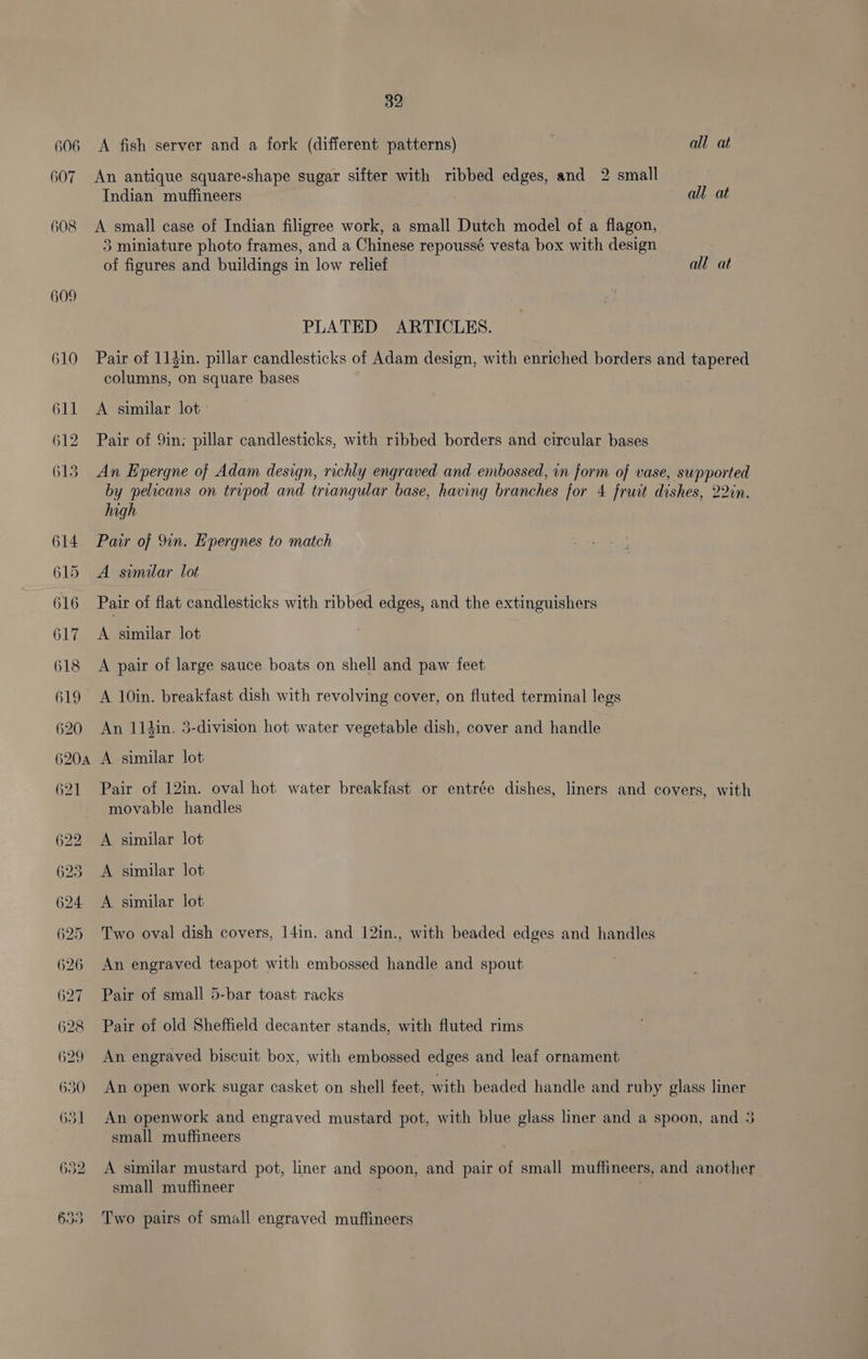 606 <A fish server and a fork (different patterns) all at 607 An antique square-shape sugar sifter with ribbed edges, and 2 small Indian muffineers | all at 608 <A small case of Indian filigree work, a small Dutch model of a flagon, 3 miniature photo frames, and a Chinese repoussé vesta box with design of figures and buildings in low relief all at 609 PLATED ARTICLES. 610 Pair of 114in. pillar candlesticks of Adam design, with enriched borders and tapered columns, on square bases 611 <A similar lot’ 612 Pair of 9in; pillar candlesticks, with ribbed borders and circular bases 613 An Epergne of Adam design, richly engraved and embossed, in form of vase, supported by pelicans on tripod and triangular base, having branches for 4 fruit dishes, 22in. high 614 Pair of 9in. Epergnes to match 615 A similar lot 616 Pair of flat candlesticks with ribbed edges, and the extinguishers 617 <A similar lot | 618 <A pair of large sauce boats on shell and paw feet 619 A 10in. breakfast dish with revolving cover, on fluted terminal legs 620 An 114in. 3-division hot water vegetable dish, cover and handle 620a A similar lot 621 Pair of 12in. oval hot water breakfast or entrée dishes, liners and covers, with movable handles 622 A similar lot 623 <A similar lot 624 <A similar lot 625 Two oval dish covers, 14in. and 12in., with beaded edges and handles 626 An engraved teapot with embossed handle and spout 627 Pair of small 5-bar toast racks 628 Pair of old Sheffield decanter stands, with fluted rims 629 An engraved biscuit box, with embossed edges and leaf ornament 630 An open work sugar casket on shell feet, with beaded handle and ruby glass liner 631 An openwork and engraved mustard pot, with blue glass liner and a spoon, and 3 small muffineers 632 A similar mustard pot, liner and spoon, and pair of small muffineers, and another small muffineer | 633 Two pairs of small engraved muffineers