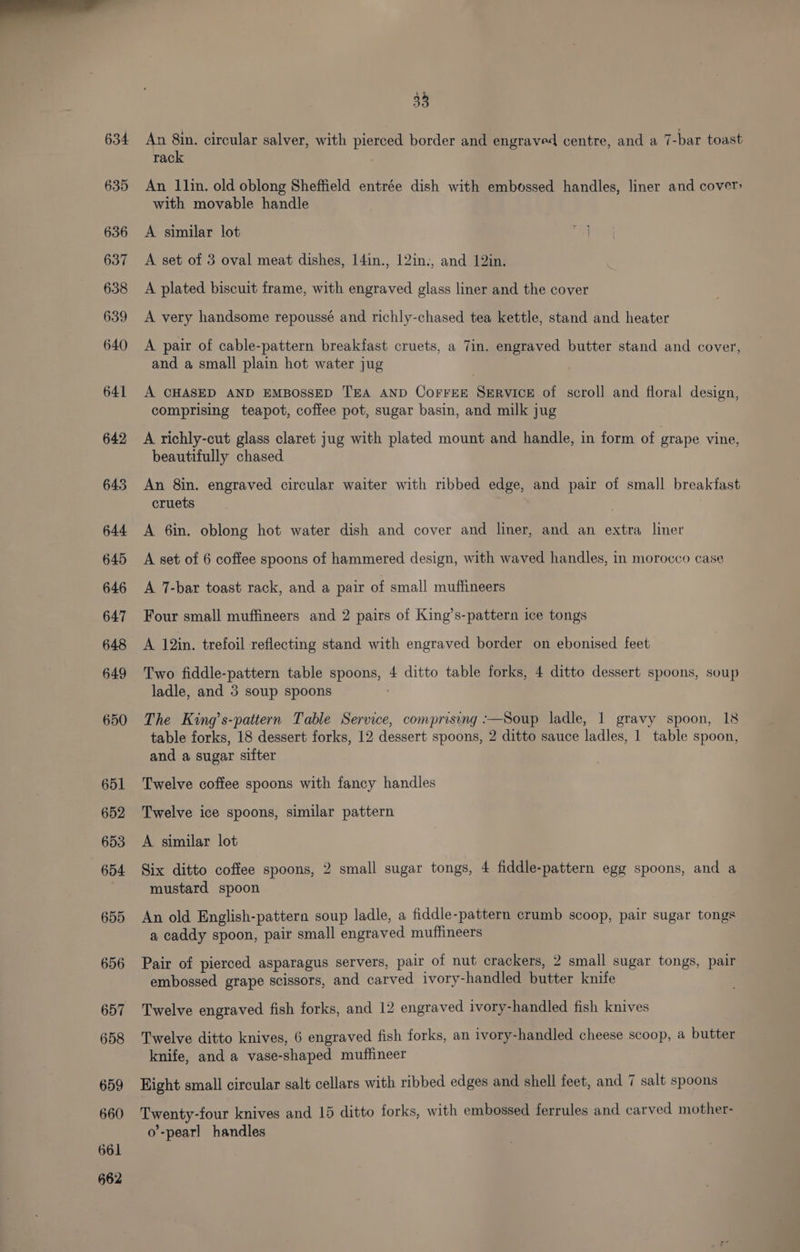 635 636 637 638 639 640 641 642 645 644 645 646 647 648 649 650 651 652 653 654 655 656 657 658 659 660 661 662 38 rack An Ilin. old oblong Sheffield entrée dish with embossed handles, liner and cover: with movable handle A similar lot A set of 3 oval meat dishes, 14in., 12in., and 12in. A plated biscuit frame, with engraved glass liner and the cover A very handsome repoussé and richly-chased tea kettle, stand and heater A pair of cable-pattern breakfast cruets, a 7in. engraved butter stand and cover, and a small plain hot water jug | A CHASED AND EMBOSSED TEA AND COFFEE SERVICE of scroll and floral design, comprising teapot, coffee pot, sugar basin, and milk jug A richly-cut glass claret jug with plated mount and handle, in form of grape vine, beautifully chased An 8in. engraved circular waiter with ribbed edge, and pair of small breakfast cruets A 6in. oblong hot water dish and cover and liner, and an extra liner A set of 6 coffee spoons of hammered design, with waved handles, in morocco case A 7-bar toast rack, and a pair of small muffineers Four small muffineers and 2 pairs of King’s-pattern ice tongs A 12in. trefoil reflecting stand with engraved border on ebonised feet Two fiddle-pattern table spoons, 4 ditto table forks, 4 ditto dessert spoons, soup ladle, and 3 soup spoons | The King’s-pattern Table Service, comprising :—Soup ladle, 1 gravy spoon, 18 table forks, 18 dessert forks, 12 dessert spoons, 2 ditto sauce ladles, 1 table spoon, and a sugar sifter Twelve coffee spoons with fancy handles Twelve ice spoons, similar pattern A similar lot Six ditto coffee spoons, 2 small sugar tongs, 4 fiddle-pattern egg spoons, and a mustard spoon An old English-pattern soup ladle, a fiddle-pattern crumb scoop, pair sugar tongs a caddy spoon, pair small engraved muffineers Pair of pierced asparagus servers, pair of nut crackers, 2 small sugar tongs, pair embossed grape scissors, and carved ivory-handled butter knife Twelve engraved fish forks, and 12 engraved ivory-handled fish knives Twelve ditto knives, 6 engraved fish forks, an ivory-handled cheese scoop, a butter knife, and a vase-shaped muffineer Eight small circular salt cellars with ribbed edges and shell feet, and 7 salt spoons Twenty-four knives and 15 ditto forks, with embossed ferrules and carved mother- o’-pearl handles