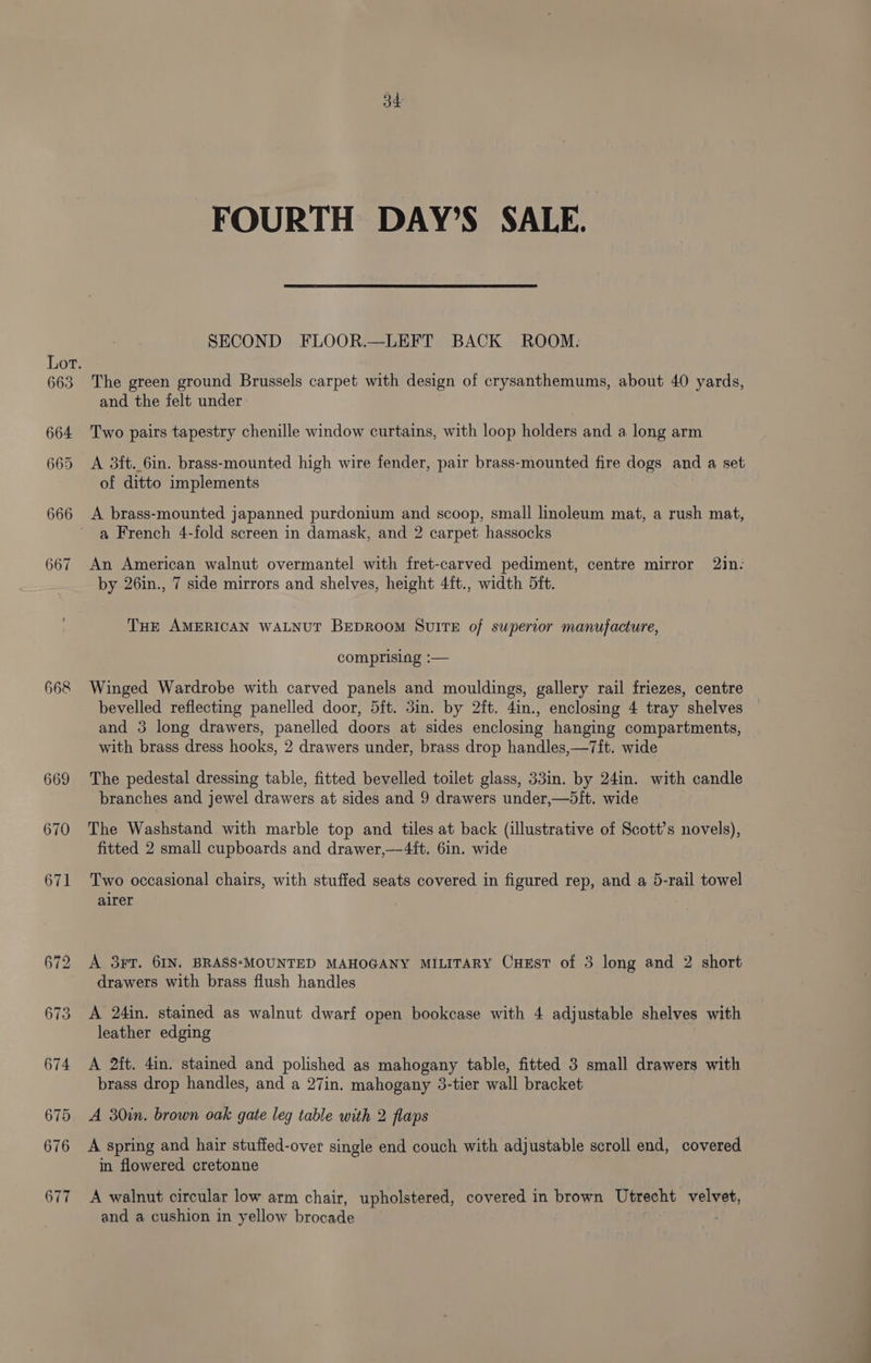 668 669 670 671 672 673 674 675 676 677 34 FOURTH DAY’S SALE. SECOND FLOOR.—LEFT BACK ROOM: The green ground Brussels carpet with design of crysanthemums, about 40 yards, and the felt under Two pairs tapestry chenille window curtains, with loop holders and a long arm A 3ft.6in. brass-mounted high wire fender, pair brass-mounted fire dogs and a set of ditto implements A brass-mounted japanned purdonium and scoop, small linoleum mat, a rush mat, a French 4-fold screen in damask, and 2 carpet hassocks An American walnut overmantel with fret-carved pediment, centre mirror 2in. by 26in., 7 side mirrors and shelves, height 4ft., width 5ft. THE AMERICAN WALNUT BEDROOM SUITE of supercor manufacture, comprising :— Winged Wardrobe with carved panels and mouldings, gallery rail friezes, centre bevelled reflecting panelled door, 5ft. 3in. by 2ft. 4in., enclosing 4 tray shelves and 3 long drawers, panelled doors at sides enclosing hanging compartments, with brass dress hooks, 2 drawers under, brass drop handles,—7it. wide The pedestal dressing table, fitted bevelled toilet glass, 33in. by 24in. with candle branches and jewel drawers at sides and 9 drawers under,—bift. wide The Washstand with marble top and tiles at back (illustrative of Scott’s novels), fitted 2 small cupboards and drawer,—4it. 6in. wide Two occasional chairs, with stuffed seats covered in figured rep, and a 5-rail towel airer A 3rT. 6IN, BRASS-MOUNTED MAHOGANY MILITARY CuxEst of 3 long and 2 short drawers with brass flush handles A 24in. stained as walnut dwarf open bookcase with 4 adjustable shelves with leather edging A 2ft. din. stained and polished as mahogany table, fitted 3 small drawers with brass drop handles, and a 27in. mahogany 3-tier wall bracket A 30in. brown oak gate leg table with 2 flaps A spring and hair stuffed-over single end couch with adjustable scroll end, covered in flowered cretonne A walnut circular low arm chair, upholstered, covered in brown Utrecht velvet, and a cushion in yellow brocade