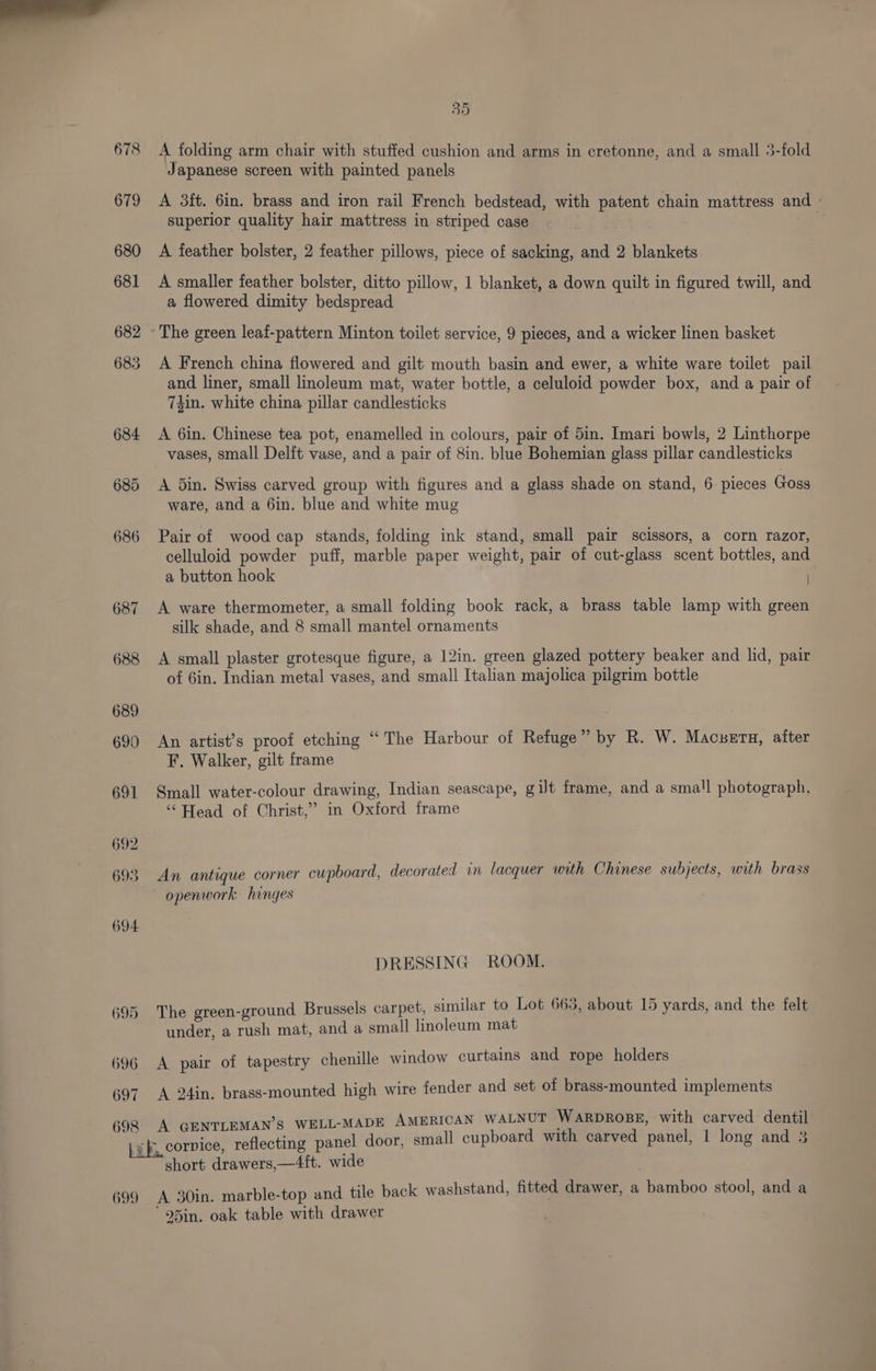 695 696 697 698 699 35 A folding arm chair with stuffed cushion and arms in cretonne, and a small 5-fold Japanese screen with painted panels A 3ft. 6in. brass and iron rail French bedstead, with patent chain mattress an superior quality hair mattress in striped case | A feather bolster, 2 feather pillows, piece of sacking, and 2 blankets A smaller feather bolster, ditto pillow, 1 blanket, a down quilt in figured twill, and a flowered dimity bedspread A French china flowered and gilt mouth basin and ewer, a white ware toilet pail and liner, small linoleum mat, water bottle, a celuloid powder box, and a pair of 7zin. white china pillar candlesticks A 6in. Chinese tea pot, enamelled in colours, pair of 5in. Imari bowls, 2 Linthorpe vases, small Delft vase, and a pair of 8in. blue Bohemian glass pillar candlesticks A din. Swiss carved group with figures and a glass shade on stand, 6 pieces Goss ware, and a 6in. blue and white mug Pair of wood cap stands, folding ink stand, small pair scissors, a corn razor, celluloid powder puff, marble paper weight, pair of cut-glass scent bottles, and a button hook A ware thermometer, a small folding book rack, a brass table lamp with green silk shade, and 8 small mantel ornaments A small plaster grotesque figure, a 12in. green glazed pottery beaker and lid, pair of 6in. Indian metal vases, and small Italian majolica pilgrim bottle An artist’s proof etching “The Harbour of Refuge” by R. W. Macuetu, alter F. Walker, gilt frame Small water-colour drawing, Indian seascape, gilt frame, and a small photograph, ‘‘ Head of Christ,” in Oxford frame An antique corner cupboard, decorated in lacquer with Chinese subjects, with brass openwork hinges DRESSING ROOM. The green-ground Brussels carpet, similar to Lot 663, about 15 yards, and the felt under, a rush mat, and a small linoleum mat A pair of tapestry chenille window curtains and rope holders A 24in. brass-mounted high wire fender and set of brass-mounted implements A GENTLEMAN’S WELL-MADE AMERICAN WALNUT WARDROBE, with carved dentil rvice, reflecting panel door, small cupboard with carved panel, 1 long and 3 short drawers,—4it. wide A 30in. marble-top and tile back washstand, fitted drawer, a bamboo stool, and a ' 95in. oak table with drawer