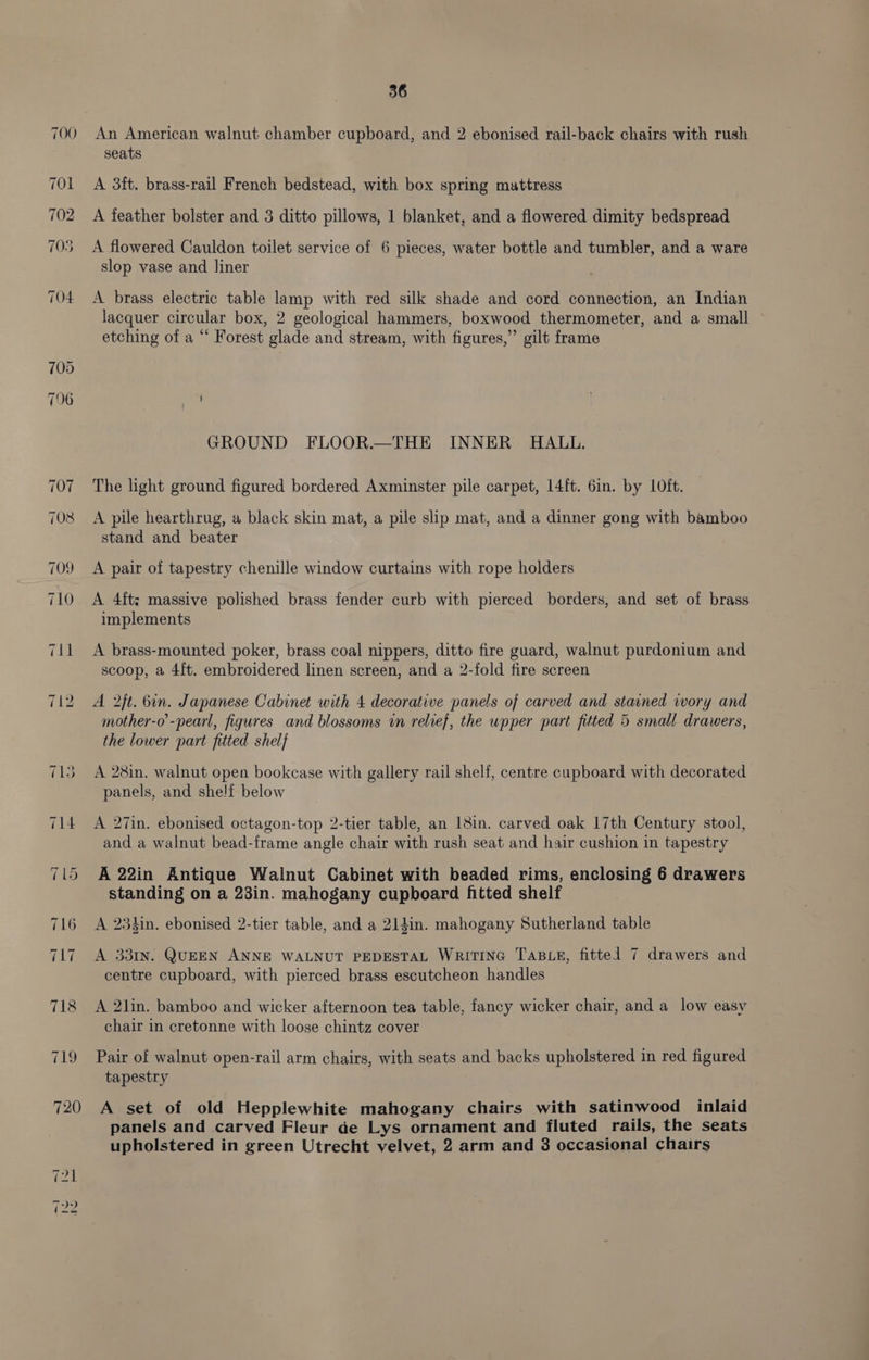 An American walnut chamber cupboard, and 2 ebonised rail-back chairs with rush seats A 3ft. brass-rail French bedstead, with box spring mattress A feather bolster and 3 ditto pillows, 1 blanket, and a flowered dimity bedspread A flowered Cauldon toilet service of 6 pieces, water bottle and tumbler, and a ware slop vase and liner A brass electric table lamp with red silk shade and cord connection, an Indian lacquer circular box, 2 geological hammers, boxwood thermometer, and a small etching of a “ Forest glade and stream, with figures,” gilt frame GROUND FLOOR.—THE INNER HALL. The light ground figured bordered Axminster pile carpet, 14ft. 6in. by LOft. A pile hearthrug, a black skin mat, a pile slip mat, and a dinner gong with bamboo stand and beater A pair of tapestry chenille window curtains with rope holders A 4ftz massive polished brass fender curb with pierced borders, and set of brass implements A brass-mounted poker, brass coal nippers, ditto fire guard, walnut purdonium and scoop, a 4ft. embroidered linen screen, and a 2-fold fire screen A 2}t. 6in. Japanese Cabinet with 4 decorative panels of carved and stained wory and mother-o’-pearl, figures and blossoms wn relief, the upper part fitted 5 small drawers, the lower part fitted shelf A 28in. walnut open bookcase with gallery rail shelf, centre cupboard with decorated panels, and shelf below A 27in. ebonised octagon-top 2-tier table, an 18in. carved oak 17th Century stool, and a walnut bead-frame angle chair with rush seat and hair cushion in tapestry A 22in Antique Walnut Cabinet with beaded rims, enclosing 6 drawers standing on a 23in. mahogany cupboard fitted shelf A 23hin. ebonised 2-tier table, and a 21din. mahogany Sutherland table A 331n. QUEEN ANNE WALNUT PEDESTAL WRITING TABLE, fittel 7 drawers and centre cupboard, with pierced brass escutcheon handles A 2lin. bamboo and wicker afternoon tea table, fancy wicker chair, and a low easy chair in cretonne with loose chintz cover Pair of walnut open-rail arm chairs, with seats and backs upholstered in red figured tapestry A set of old Hepplewhite mahogany chairs with satinwood inlaid panels and carved Fleur de Lys ornament and fluted rails, the seats upholstered in green Utrecht velvet, 2 arm and 8 occasional chairs