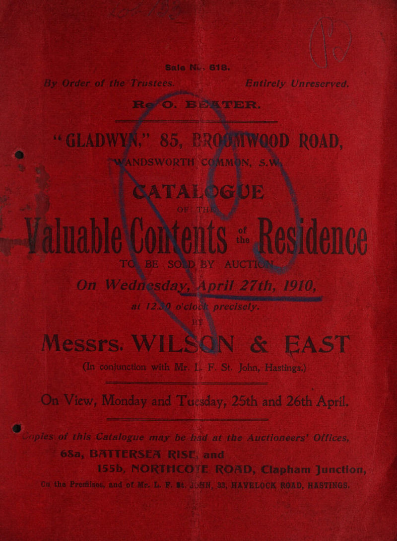 ny” sates gee ve ioe ine ew ox’ aU jars : Beh Pea ge Bea bs oe A ee ee ae 2a oth ri 3 : mm) ek we, hee a : Wy iv ie ¢ F ~ > i M Saca8 LG Sree Fat eng RAN Pete ane Oona) Wiis Chis epee et ee Marea Be sig hE Mtoe A hg yee het en Re . wd Exe, “ ‘ es ‘ ® re ey en er =~  oa ee oe % y: f * : i. Stef Fk oi - + ~ + ve ™ r ra te en ae = mn ie Me ‘ PAs eo Sa Se ae - ‘ - 1 Saw any . : > ‘ ‘ a he : yarts ; . me ite - 7 y * ¢ BA A . - - ”  7 - Se baad on ~ ; ead a meats \ i Sale Ni. 618. sa By Order of the Trustees. Entirely Unreserved, ee GLADWIN 2: Messrs: WIL | < | &amp; EAST (in ‘conjunction with Mr, L. F. St. John, Hastings.) ‘On View, Monday and esky 25th and 26th April. Copies'of this Catalogue may be bad at the Auctioneers’ Offices, 63a, BATTERSEA RIESE, and 155b, NORTHCO‘(E ROAD, Clapham Junction, Ci the Promises, and of Mr. , F. #t, JN, 98, HAVELOCK, ROAD, HASTINGS. ‘< Pt » 7 le rh Oe Beh, eae see notte ask ; : Dy 4 r é  PX ‘ ANN, Ot ot MR EE Gt aetna ss aati es Cee te a i ed rt, mv Sn Pk: -