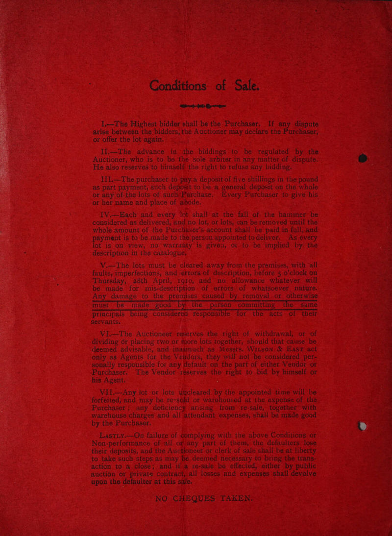 Conditions of Sale. Mbuds- fet Qype I—The Highest biddershall be the. Purchaser. If any dispute arise between the bidders, the Auctioner may declare the Purchaser, or offer the lot again. | Il:——-The advance in the biddings to be regulated by the Auctioner, who is to be the sole arbiter in any matter of dispute. He also reserves to himself ‘the right to refuse any bidding. Iil.—The purchaser to paya deposit of five shillings in the pound . as part payment, such deposit to bea general deposit’ on the whole or any of the lots of such Purchase. “Every Purchaser to give his or her name and place of abode. IV.~-Each and every lot shall at the fall of the hammer be considered as delivered, and no lot, or lots, can be removed ‘until the whole amount of the Purchaser's account shaH be paid in full, and payment is to be made to the person appointed todeliver. As évery lot is on view, no wafraity is givén, o1-to be implied by. the description in the catalogue, } V.—The lots must be cleared away from the premises, with ‘all faults, imperfections, and errors of description, before 5 o'clock on Thursday, 28th April, 1970, and no: allowance whatever. will be made for mis-description» of errors’ of whatsoever nature. Any damage to the premises ‘caused by removal. or otherwise must be made good ; thé person” committing. the- same ptincipals being considered responsible for the acts of their servants. VI.—The Auctioneer reserves the right of withdrawal, or of dividing dr placing two or more lots together, should that cause be deemed advisable, and inasmuch as Messrs..Witson &amp; East act only as Agents for the Vendors, they will not be considered per- sonally responsible for any default on the partof either: Vendor or Purchaser. The Vendor reserves the right to bid by himself or his Agent. Vil.—-Any lot or lots uncleared’ by the appointed: time will be forfeited, and may be re-sold or warehoused at the expense of the Purchaser ; any deficiency arising trom re-sale, together with warehouse charges and all attendant expenses, shali be made good by the Purchaser. LastTLy.—On failure of ¢omplyimg with the above Conditions ‘or Non-performance, ofall. ofvany part of them, the defaulters lose their deposits, and the Auctioneer or clerk of salé shall -be at liberty to take such steps as may be deemed necessary to Dring the trans- action to a close; and if.a re-sale be effected, either by public auction or private contract, all losses and expenses shall devolve upon the defaulter at this sale. NO CHEQUES TAKEN: