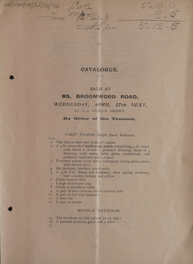 Bi A °/p YO, 2 COtEX Ott 2 Vo CATALOGUE. SALE AT 85, BROOMWOOD ROAD, Lot. I Ps Wide 40-0 CLOCK PROMPT, (By Order of the Trustees). FIRST FLOOR—Right Back Bedroom. The lino as laid and strips of carpet | A 4-ft. enamelled bedroom suite comprising 4-ft. ward- robe fitted 2 drawers, pedestal dressing chest of g drawers, oval swing toilet glass, washstand, and pedestal cupboard and 2 chairs Fourteen pieces toilet ware, mahogany swing glass, and a wall mirror (a.f.) tn Six pictures, bracket, towel airer A 3-ft. 6-in. Brass-rail bedstead, wire spring -mattress, hair overlay, bolster aud pillow Clean feather bed Large Axminster rug Clock in excellent order oe A pair of lace curtains and a cornice pole A pair of full size blankets A ditto lot A pair of sheets MIDDLE BEDROOM. The linoleum as laid (about 12 sq. yds.)