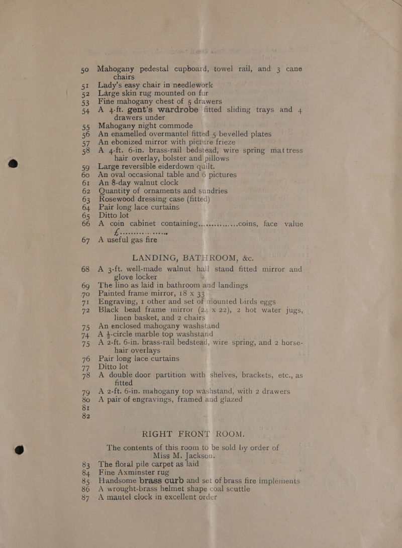 chairs Lady’s easy chair in needlework Large skin rug mounted on fur Fine mahogany chest of 5 drawers A 4-ft. gent’s wardrobe fitted sliding trays and 4 drawers under Mahogany night commode An enamelled overmantel fitted 5 bevelled plates An ebonized mirror with picture frieze A 4-ft. 6-in. brass-rail bedstead, wire spring mattress hair overlay, bolster and pillows | Large reversible eiderdown quilt. An oval occasional table and 6 pictures An 8-day walnut clock Quantity of ornaments and sundries Rosewood dressing case (fitted) Pair long lace curtains Ditto lot A coin cabinet containing,..............coins, face value e@eoeoreesee 12. 888 e0@ A useful gas fire LANDING, BAT! ROOM, &amp;c. A 3-ft. well-made walnut hai! stand. fitted mirror and glove locker The lino as laid in bathroom Bid landings Painted frame mirror, 18 x 33 Engraving, 1 other and set of niounted birds eggs Black bead frame mirror (2; x 22), 2 hot water jugs, linen basket, and 2 chairs An enclosed mahogany washstand A $-circle marble top washstand A 2-ft. 6-in. brass-rail bedstead, wire spring, and 2 horse- hair overlays Pair long lace curtains Ditto lot A double door partition with shelves, brackets, etc., as fitted A 2-ft. 6-in. mahogany top washstand, with 2 drawers A pair of engravings, framed and glazed RIGHT FRONT ROOM. The contents of this room to be sold by order of Miss M. Jackson. The floral pile carpet as laid Fine Axminster rug Handsome brass curb and set of brass fire implements A wrought-brass helmet shape coal scuttle A mantel clock in excellent order