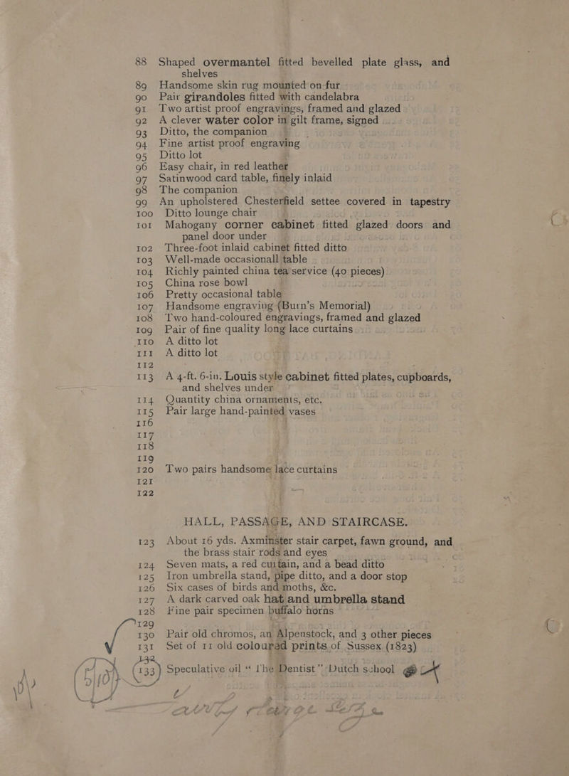 a 88 89 gI g2 93 G4 95 96 Q7 98 99 100 102 103 104 105 107 108 10g IIO III Ti? 113 Tid 115 116 11g 118 119 120 121 I22 ep 124 125 126 127 128 129 130 131 Shaped overmantel fitted bevelled plate glass, and shelves Handsome skin rug mounted on-fur Two artist proof engravings, framed and glazed A clever water color in pt frame, signed Ditto, the companion Fine artist proof engraving — Ditto lot Easy chair, in red leather Satinwood card table, finely inlaid The companion An upholstered Chesterfield settee covered in tapestry Ditto lounge chair Mahogany corner cabinet. titted glazed doors — panel door under g26 &amp; Three-foot inlaid cabinet fitted ditto Well-made occasionall table Richly painted china tea service (40 Sa China rose bowl . Pretty occasional table. Handsome engraving {Burn’s Memorial) ‘Two hand-coloured engravings, framed and glazed Pair of fine quality long lace curtains A ditto lot A ditto lot A 4-ft. 6-in. Louis style cabinet fitted Bees yieanrde. and shelves under Quantity china ornaments, etc. Pair large hand-painted vases Two pairs handsome lace curtains HALL, PASSAGE, AND STAIRCASE. About 16 yds. Axminster stair carpet, fawn ground, and the brass stair rods and eyes Seven mats, a red cuitain, and a bead ditto Iron umbrella stand, pipe ditto, and a door stop Six cases of birds and moths, &amp;c. A dark carved oak hat and umbrella stand Fine pair specimen ee horns Pair old chromos, an MMipenstock, and 3 other pieces Set of rr old coloured prints.of Sussex (1823) é