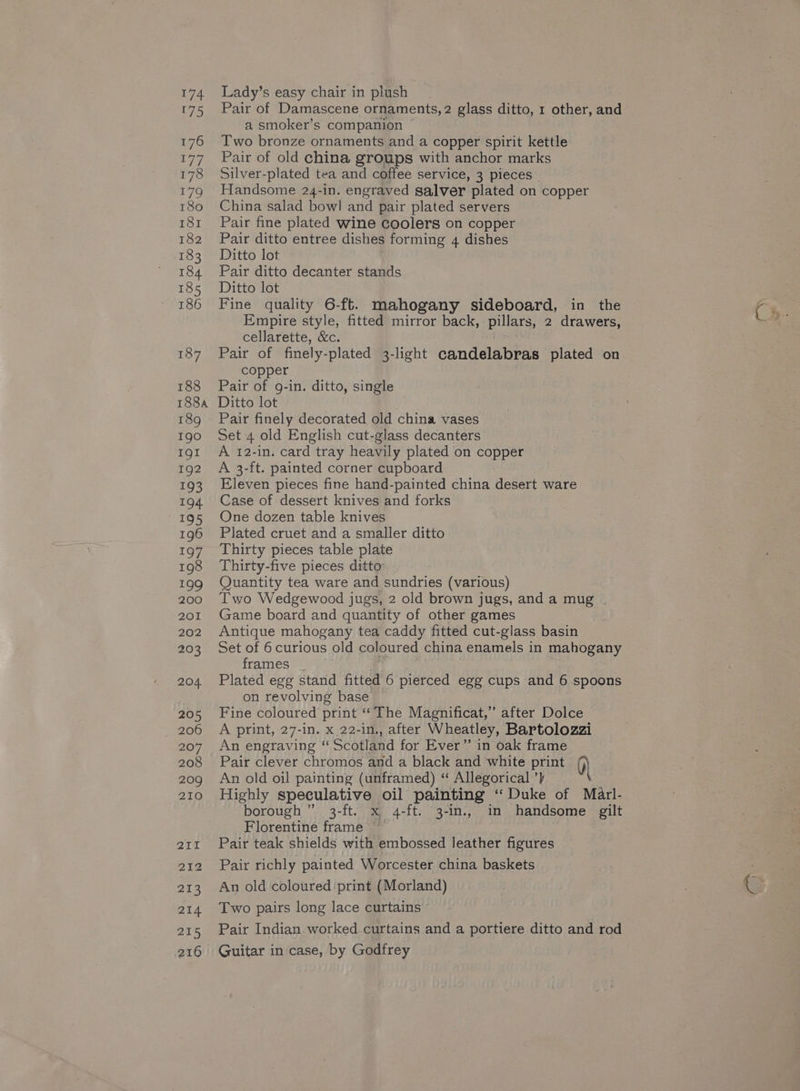 174 175 176 177 178 179 180 181 182 183 184 185 186 187 188 Lady’s easy chair in plush Pair of Damascene ornaments, 2 glass ditto, 1 other, and a smoker’s companion © Two bronze ornaments and a copper spirit kettle Pair of old china groups with anchor marks Silver-plated tea and coffee service, 3 pieces Handsome 24-in. engraved galver plated on copper China salad bowl and pair plated servers Pair fine plated wine Goolers on copper Pair ditto entree dishes forming 4 dishes Ditto lot Pair ditto decanter stands Ditto lot Fine quality 6-ft. mahogany sideboard, in the Empire style, fitted mirror back, pillars 2 drawers, cellarette, &amp;c. Pair of finely-plated 3-light candelabras plated on copper Pair of g-in. ditto, single Igo IQI 192 193 194 195 196 197 198 199 200 201 202 203 204 205 206 207 209 210 211 212 213 214 215 216 Set 4 old English cut-glass decanters A 12-in. card tray heavily plated on copper A 3-ft. painted corner cupboard Eleven pieces fine hand-painted china desert ware Case of dessert knives and forks One dozen table knives Plated cruet and a smaller ditto Thirty pieces table plate Thirty-five pieces ditto Quantity tea ware and sundries (various) Two Wedgewood jugs, 2 old brown jugs, and a mug . Game board and quantity of other games Antique mahogany tea caddy fitted cut-glass basin Set of 6 curious old coloured china enamels in mahogany frames ; Plated egg stand fitted 6 pierced egg cups and 6 spoons on revolving base Fine coloured print “The Magnificat,”’ after Dolce A print, 27-in. x 22-in., after Wheatley, Bartolozzi An engraving “ Scotland for Ever” in oak frame An old oil painting (unframed) “ Allegorical ’} Highly speculative oil painting “Duke of Marl- borough ” 3-ft. x 4-ft. 3-in., in handsome gilt Florentine frame © Pair teak shields with embossed leather figures Pair richly painted Worcester china baskets An old coloured print (Morland) Two pairs long lace curtains Pair Indian. worked.curtains and a portiere ditto and rod Guitar in case, by Godfrey oy