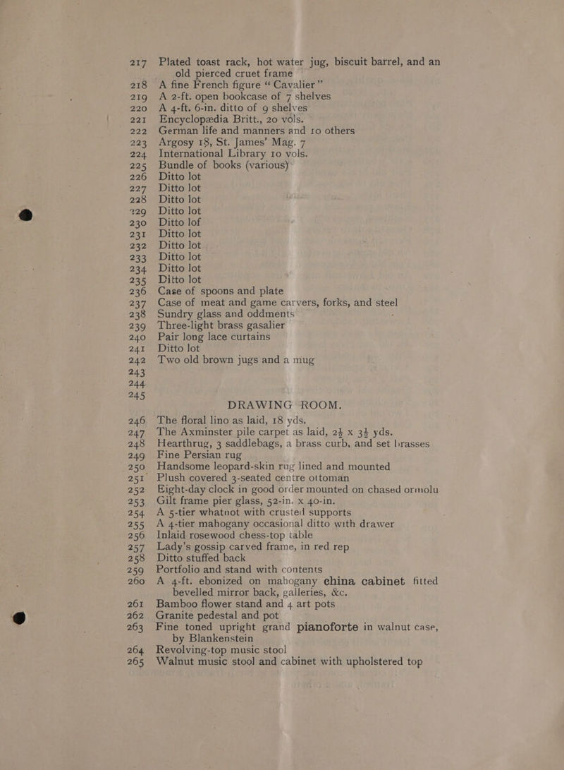 } old pierced cruet frame 218 A fine French figure “ Cavalier” 219 A 2-ft. open bookcase of 7 shelves 220 A 4-ft. 6-in. ditto of g shelves 221 Encyclopedia Britt., 20 vols. 222 German life and manners and fo others 223 Argosy 18, St. James’ Mag. 7 224 International Library ro vols. 225 Bundle of books (various) 226 Ditto lot 227 Ditto lot 228 Ditto lot 229 Ditto lot 230 Ditto lof 233. Ditto-tot 232 Ditto lot 233 Ditto lot 234 Ditto lot 235 Litto lot : 236 Case of spoons and plate 237 Case of meat and game carvers, forks, and steel 238 Sundry glass and oddments 239 Three-light brass gasalier 240 Pair long lace curtains 241 Ditto lot 242 [wo old brown jugs and a mug 243 244 245 DRAWING ROOM. 246 The floral lino as laid, 18 yds. 247 The Axminster pile carpet as laid, 24 x 34 yds. 248 Hearthrug, 3 saddlebags, a brass curb, and set brasses 249 Fine Persian rug 250 Handsome leopard-skin rug lined and mounted 251 Plush covered 3-seated centre ottoman 252 Ejight-day clock in good order mounted on chased ormolu 253 Gilt frame pier glass, 52-in. x 40-in. 254 A 5-tier whatnot with crusted supports 255 A 4-tier mahogany occasional ditto with drawer 256 Inlaid rosewood chess-top table 257 Lady’s gossip carved frame, in red rep 258 Ditto stuffed back 259 Portfolio and stand with contents 260 A 4-ft. ebonized on mahogany china cabinet fitted bevelled mirror back, galleries, &amp;c. 261 Bamboo flower stand and 4 art pots 262 Granite pedestal and pot 263 Fine toned upright grand pianoforte in walnut case, by Blankenstein 264 Revolving-top music stool 265 Walnut music stool and cabinet with upholstered top