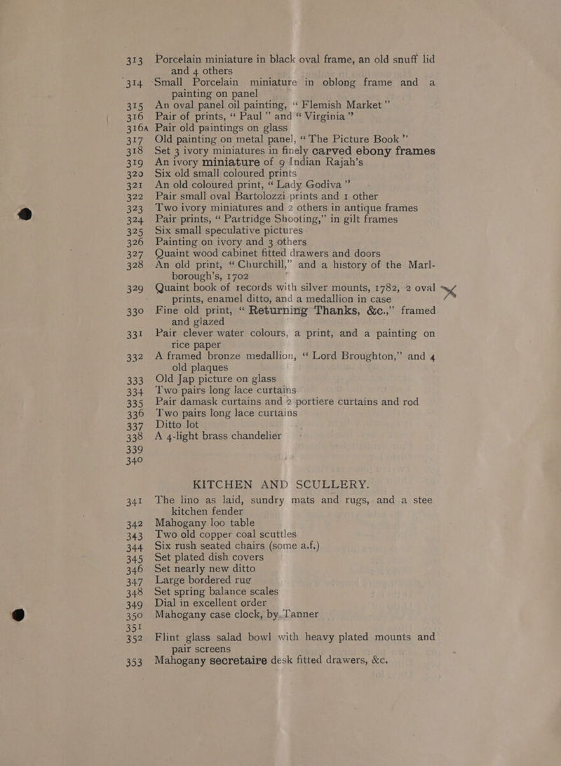 and 4 others 314 Small Porcelain miniature in oblong frame and a painting on panel 315 An oval panel oil painting, ‘“‘ Flemish Market ”’ 316 Pair of prints, “ Paul” and “ Virginia ” 316a Pair old paintings on glass 317 Old painting on metal panel, “ The Picture Book ”’ 318 Set 3 ivory miniatures in finely carved ebony frames 319 Anivory miniature of 9 Indian Rajah’s 320 Six old small coloured prints 321 An old coloured print, “‘ Lady Godiva ” 322 Pair small oval Bartolozzi prints and 1 other 323 Two ivory miniatures and 2 others in antique frames 324 Pair prints, “ Partridge Shooting,” in gilt frames 325 Six small speculative pictures 326 Painting on ivory and 3 others 327 Quaint wood cabinet fitted drawers and doors 328 An old print, “ Churchill,” and a history of the Marl- borough’s, 1702 329 Quaint book of records with silver mounts, 1782, 2 oval x< prints, enamel ditto, and a medallion in case 330 Fine old print, “ Returning Thanks, &amp;c.,’”’ framed and glazed 331 Pair clever water colours, a print, and a painting on rice paper 332 Aframed bronze medallion, ‘‘ Lord Broughton,” and 4 old plaques 333 Old Jap picture on glass 334 Two pairs long lace curtains 335 Pair damask curtains and 2 portiere curtains and rod 336 Two pairs long Jace curtains 337. Ditto lot 338 A q-light brass chandelier 339 340 KITCHEN AND SCUELERY. 341 The lino as laid, sundry mats and rugs, and a stee kitchen fender 342 Mahogany loo table 343 Iwo old copper coal scuttles 344 Six rush seated chairs (some a.f.) 345 Set plated dish covers 346 Set nearly new ditto 347 Large bordered rug 348 Set spring balance scales 349 Dial in excellent order 350 Mahogany case clock, by., tanner 51 : 52 Flint glass salad bowl with heavy plated mounts and pair screens 353 Mahogany secretaire desk fitted drawers, &amp;c.