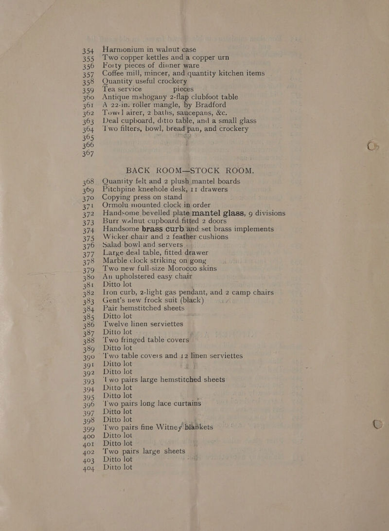 389 391 392 393 394 395 396 397 398 399 400 401 402 403 404 Harmonium in walnut case Two copper kettles and a copper urn Forty pieces of dinner ware Coffee mill, mincer, and quantity kitchen items . Quantity useful crockery Tea service pieces Antique mahogany 2-flap clubfoot table A 22-in. roller mangle, by Bradford Towel airer, 2 baths, saucepans, &amp;c. Deal cupboard, ditto table, and a small glass ‘Two filters, bowl, bread pan, and crockery BACK ROOM—STOCK ROOM. Quantity felt and 2 plush mantel boards Pitchpine kneehole desk, 11 drawers Copying press on stand Ormolu mounted clock in order Handsome bevelled plate mantel glass, 9 divisions Burr walnut cupboard. fitted 2 doors Handsome brass curb:and set brass implements Wicker chair and 2 feather cushions Salad bowl-and servers . : Large deal table, fitted drawer Marble clock striking on gong Two new full-size Morocco skins An upholstered easy chair Ditto lot . Iron curb, 2-light gas pendant, and 2 camp chairs Gent’s new frock suit (black) Pair hemstitched sheets Ditto lot Twelve linen serviettes Ditto lot - ‘ ‘Two fringed table covers Ditto lot ‘Two table covers and 12 linen serviettes Ditto lot Ditto lot ‘Uwo pairs large hemstitched sheets Ditto lot Ditto lot 1 ‘Two pairs long lace curtains Ditto lot Ditto lot ‘Two pairs fine Witney blankets Ditto lot Ditto lot Two pairs large paces Ditto lot Ditto lot