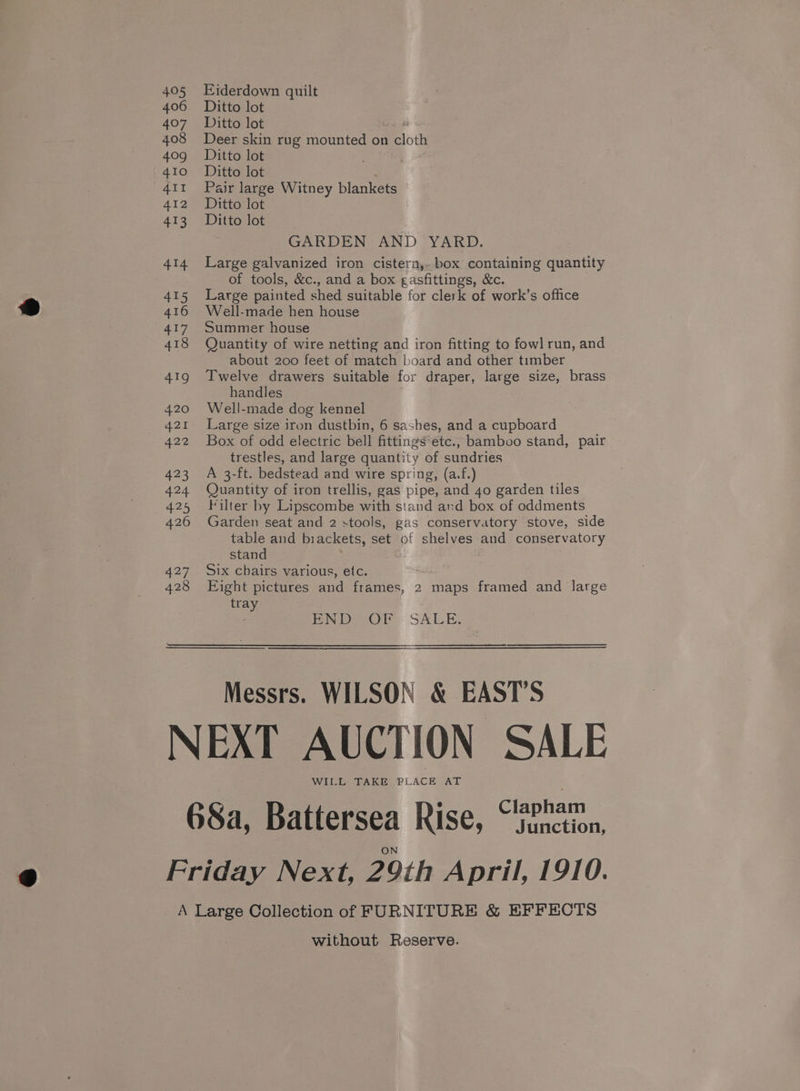 405 406 407 408 409 410 411 412 413 414 ste 416 aty 418 419 420 421 422 423 Ysa wee 426 427 428 Eiderdown quilt Ditto lot Ditto lot 4 Deer skin rug mounted on cloth Ditto lot Ditto lot ; Pair large Witney blankets Ditto lot Ditto lot GARDEN AND YARD. Large galvanized iron cistern, box containing quantity of tools, &amp;c., and a box gasfittings, &amp;c. Large painted shed suitable for clerk of work’s office Well-made hen house Summer house Quantity of wire netting and iron fitting to fowl run, and about 200 feet of match board and other timber Twelve drawers suitable for draper, large size, brass handles Well-made dog kennel Large size iron dustbin, 6 sashes, and a cupboard Box of odd electric bell fittings*etc., bamboo stand, pair trestles, and large quantity of sundries A 3-ft. bedstead and wire spring, (a.f.) Quantity of iron trellis, gas pipe, and 4o garden tiles Filter by Lipscombe with stand and box of oddments Garden seat and 2 stools, gas conservatory stove, side table and brackets, set of shelves and conservatory stand Six chairs various, etc. Eight pictures and frames, 2 maps framed and large tray ; Pea: SALE. Messrs. WILSON &amp; EAST’S WILL TAKE PLACE AT without Reserve.