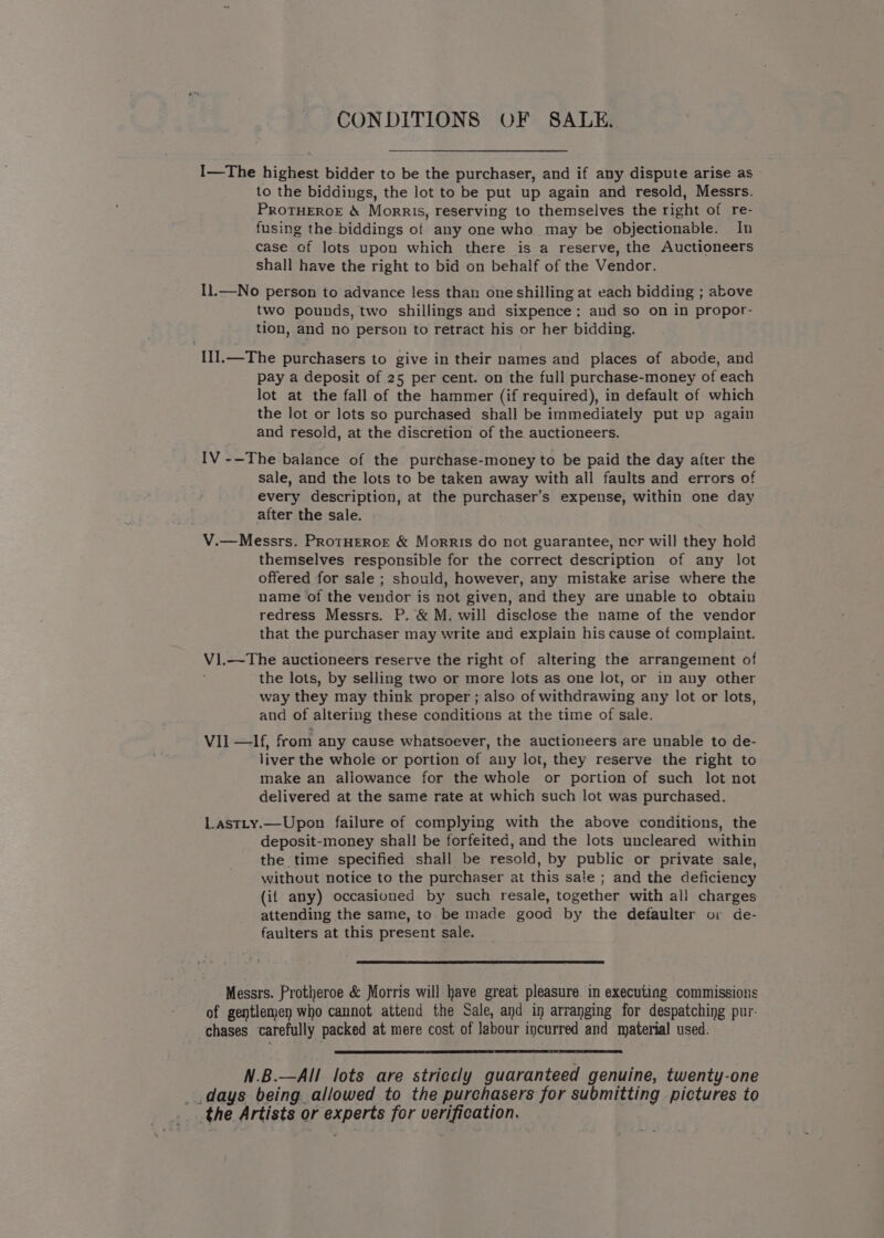 CONDITIONS OF SALE. I—The highest bidder to be the purchaser, and if any dispute arise as to the biddings, the lot to be put up again and resold, Messrs. PROTHEROE &amp; Morris, reserving to themselves the right of re- fusing the biddings of any one who may be objectionable. In case of lots upon which there is a reserve, the Auctioneers shall have the right to bid on behalf of the Vendor. I1.—No person to advance less than one shilling at each bidding ; above two pounds, two shillings and sixpence: and so on in propor- tion, and no person to retract his or her bidding. I1I].—The purchasers to give in their names and places of abode, and pay a deposit of 25 per cent. on the full purchase-money of each lot at the fall of the hammer (if required), in default of which the lot or lots so purchased shall be immediately put up again and resold, at the discretion of the auctioneers. IV -—The balance of the purchase-money to be paid the day after the sale, and the lots to be taken away with all faults and errors of every description, at the purchaser’s expense, within one day after the sale. V.—Messrs. PRoTHEROE &amp; Morris do not guarantee, ner will they hold themselves responsible for the correct description of any lot offered for sale ; should, however, any mistake arise where the name of the vendor is not given, and they are unable to obtain redress Messrs. P. &amp; M. will disclose the name of the vendor that the purchaser may write and expiain his cause of complaint. V).—The auctioneers reserve the right of altering the arrangement of the lots, by selling two or more lots as one lot, or in any other way they may think proper ; also of withdrawing any lot or lots, and of altering these conditions at the time of sale. VII —If, from any cause whatsoever, the auctioneers are unable to de- liver the whole or portion of any lot, they reserve the right to make an allowance for the whole or portion of such lot not delivered at the same rate at which such lot was purchased. Lastty.—Upon failure of complying with the above conditions, the deposit-money shall be forfeited, and the lots uncleared within the time specified shall be resold, by public or private sale, without notice to the purchaser at this sale ; and the deficiency (if any) occasioned by such resale, together with al] charges attending the same, to be made good by the defaulter oi de- faulters at this present sale. Messrs. Protheroe &amp; Morris will have great pleasure in executing commissions of gentlenjen who cannot attend the Sale, and in arranging for despatching pur- chases carefully packed at mere cost of labour incurred and material used. N.B.—All lots are striccly guaranteed genuine, twenty-one days being allowed to the purchasers for submitting pictures to _ the Artists or experts for verification.