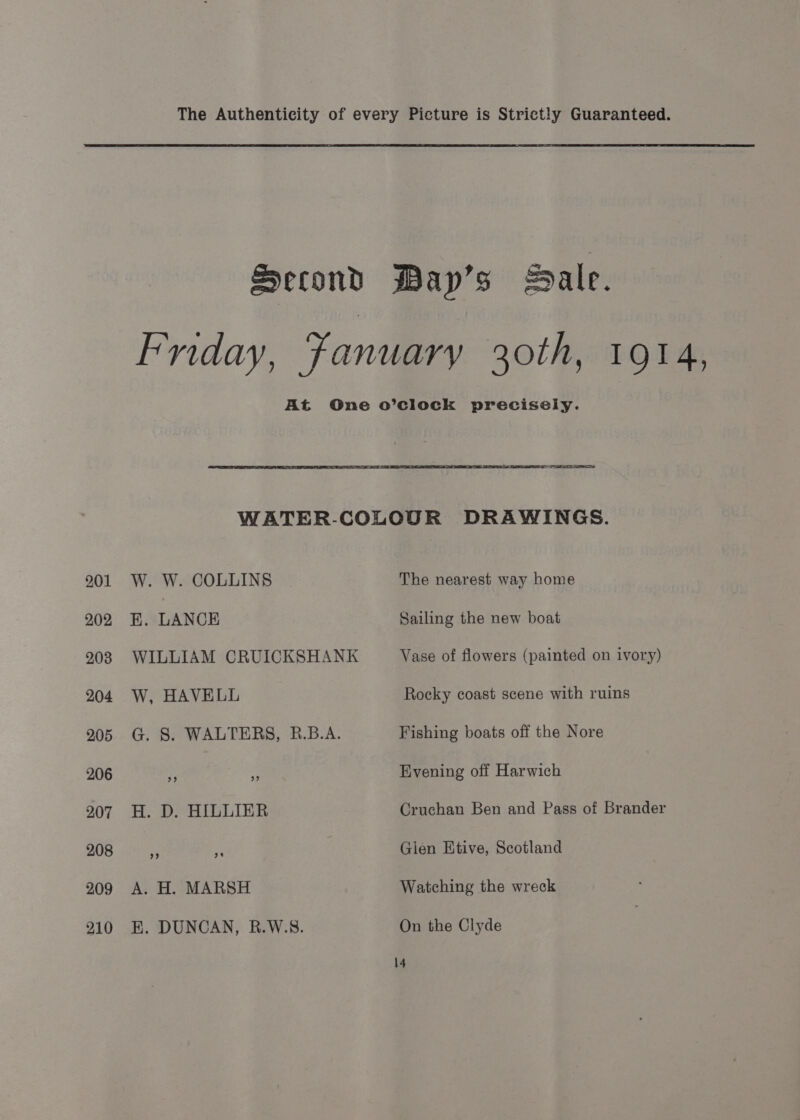 Second Mayp’s Bale. Friday, Fanuarv 30th, 1914, At One o’clock precisely. WATER-COLOUR DRAWINGS. 201 W. W. COLLINS The nearest way home 202 KE. LANCE Sailing the new boat 208 WILLIAM CRUICKSHANK Vase of flowers (painted on ivory) 204 W, HAVELL Rocky coast scene with ruins 205 G. S. WALTERS, R.B.A. Fishing boats off the Nore 206 7 &lt; Evening off Harwich 207 H. D. HILLIER Cruchan Ben and Pass of Brander 208 fe * Glen Ktive, Scotland 209 A. H. MARSH Watching the wreck 210 EH. DUNCAN, R.W.S. On the Clyde