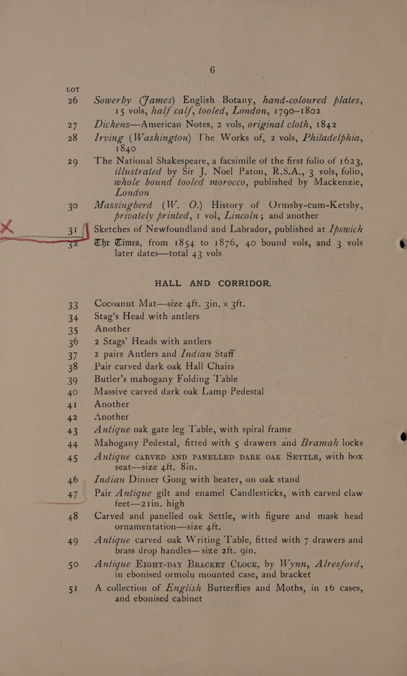 50 51 Sowerby (fames) English Botany, hand-coloured plates, 15 vols, half calf, tooled, London, 1790-1802 Dickens—American Notes, 2 vols, original cloth, 1842 Irving (Washington) The Works of, 2 vols, Philadelphia, 1840 The National Shakespeare, a facsimile of the first folio of 1623, illustrated by Sir J. Noel Paton, R.S.A., 3 vols, folio, whole bound tooled morocco, published by Mackenzie, London Massingberd (W. O.) History of Ormsby-cum-Ketsby, privately printed, 1 vol, Lincoln; and another Sketches of Newfoundland and Labrador, published at Z/Aswich Che Times, from 1854 to 1876, 40 bound vols, and 3 vols later dates—total 432 vols HALL AND CORRIDOR. Cocoanut Mat—size 4ft. 3in. x 3ft. Stag’s Head with antlers Another 2 Stags’ Heads with antlers 2 pairs Antlers and /udian Staff Pair carved dark oak Hall Chairs Butler’s mahogany Folding ‘lable Massive carved dark oak Lamp Pedestal Another Another Antique oak gate leg Table, with spiral frame Mahogany Pedestal, fitted with 5 drawers and Bramah locks Antique CARVED AND PANELLED DARK OAK SETTLE, with box seat—size 4ft. 8in. Indian Dinner Gong with beater, on oak stand Pair Antigue gilt and enamel Candlesticks, with carved claw feet—21in. high Carved and panelled oak Settle, with figure and mask head ornamentation—size 4ft. Antique carved oak Writing Table, fitted with 7 drawers and brass drop handles— size 2ft. gin. Antigue Kiaut-pay Bracket Cuock, by Wynn, Alresford, in ebonised ormolu mounted case, and bracket A collection of Anglish Butterflies and Moths, in 16 cases, and ebonised cabinet