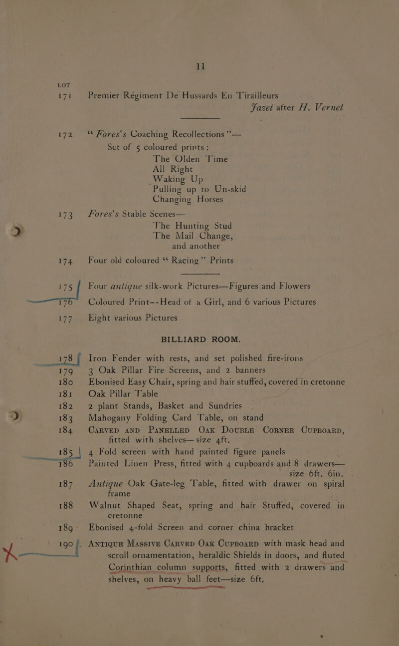 171 sf 2 11 Premier Regiment De Hussards En Tirailleurs Fazet after H. Vernet ** Fores’s Coaching Recollections ”’”— Set of 5 coloured prints: The Olden Time All Right Waking Up Pulling up to Un-skid Changing Horses Fores’s Stable Scenes— The Hunting Stud The Mail Change, and another Four old coloured ** Racing”’ Prints Four antigue silk-work Pictures—Figures and Flowers Coloured Print—-~Head of a Girl, and 6 various Pictures Eight various Pictures BILLIARD ROOM. 3 Oak Pillar Fire Screens, and 2 banners Oak Pillar Table 2 plant Stands, Basket and Sundries Mahogany Folding Card Table, on stand CARVED AND PaNnELLED Oak Dovusim CornER CUPBOARD, fitted with shelves—size 4ft. 4 Fold screen with hand painted figure panels Painted Linen Press, fitted with 4 cupboards and 8 drawers— size LOE One Antigue Oak Gate-leg Ieee! fitted with drawer on spiral frame Walnut Shaped Seat, spring and hair Stuffed, covered in cretonne Ebonised 4-fold Screen and corner china bracket _ Antique Massive Carvep Oak CupBoarpD with mask head and scroll ornamentation, heraldic Shields in doors, and fluted Corinthian column supports, fitted with 2 niece ‘and shelves, on heavy ball feet—size 6ft, Se nT hacen Ore