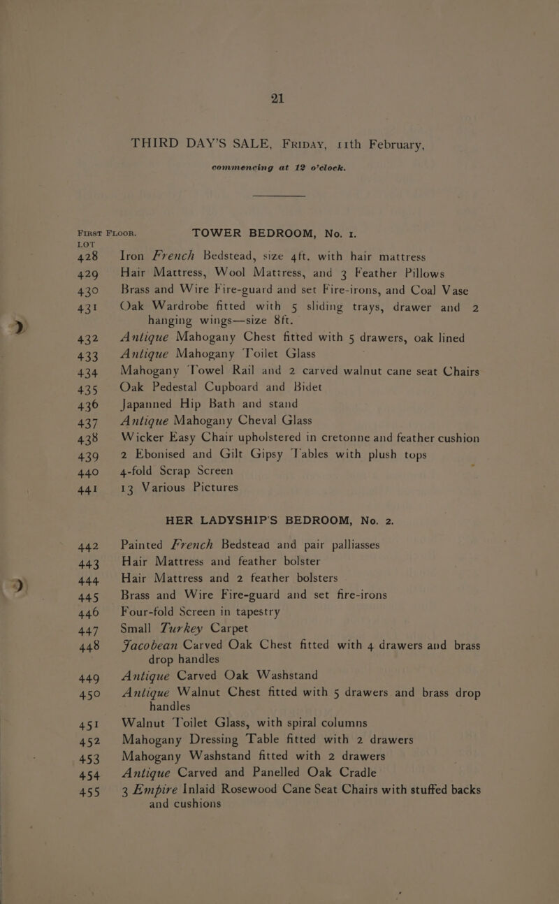 THIRD DAY’S SALE, Fripay, sith February, commencing at 12 o’clock. First FLOOR. TOWER BEDROOM, No. 1. LOT 428 Iron French Bedstead, size 4ft. with hair mattress 429 Hair Martress, Wool Mattress, and 3 Feather Pillows 430 Brass and Wire Fire-guard and set Fire-irons, and Coal Vase 431 Oak Wardrobe fitted with § sliding trays, drawer and 2 hanging wings—size 8ft. 432 Antique Mahogany Chest fitted with 5 drawers, oak lined 433 Antique Mahogany ‘Toilet Glass 434 Mahogany Towel Rail and 2 carved walnut cane seat Chairs 435 Oak Pedestal Cupboard and Bidet 436 Japanned Hip Bath and stand 437. Antique Mahogany Cheval Glass 438 Wicker Easy Chair upholstered in cretonne and feather cushion 439 2 Ebonised and Gilt Gipsy ‘Tables with plush tops 440 4-fold Scrap Screen y 441 13 Various Pictures HER LADYSHIP’S BEDROOM, No. 2. 442 Painted French Bedsteaa and pair palliasses 443 Hair Mattress and feather bolster 444 Hair Mattress and 2 feather bolsters 445 Brass and Wire Fire-guard and set fire-irons 446 Four-fold Screen in tapestry 447 Small Turkey Carpet 448 Facobean Carved Oak Chest fitted with 4 drawers and brass drop handles 449 Antique Carved Oak Washstand 450 Antigue Walnut Chest fitted with 5 drawers and brass drop handles 451 Walnut Toilet Glass, with spiral columns 452 Mahogany Dressing Table fitted with 2 drawers 453 Mahogany Washstand fitted with 2 drawers 454 Antique Carved and Panelled Oak Cradle 455 3 Empire Inlaid Rosewood Cane Seat Chairs with stuffed backs and cushions