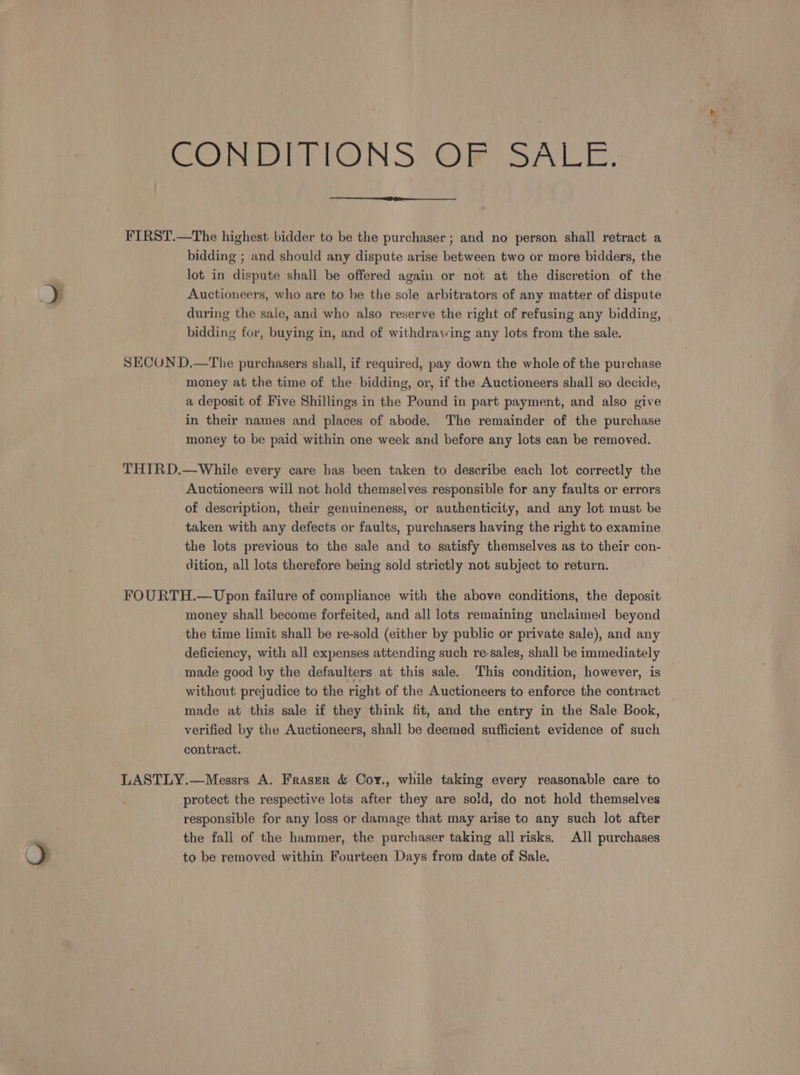 CONDIVIONS OR SALE. FIRST.—The highest bidder to be the purchaser; and no person shall retract a bidding ; and should any dispute arise between two or more bidders, the lot in dispute shall be offered again or not at the discretion of the Auctioneers, who are to be the sole arbitrators of any matter of dispute during the sale, and who also reserve the right of refusing any bidding, bidding for, buying in, and of withdraying any lots from the sale. SECON D.—The purchasers shall, if required, pay down the whole of the purchase money at the time of the bidding, or, if the Auctioneers shall so decide, a deposit of Five Shillings in the Pound in part payment, and also give in their names and places of abode. The remainder of the purchase money to be paid within one week and before any lots can be removed. THIRD.—While every care has been taken to describe each lot correctly the Auctioneers will not hold themselves responsible for any faults or errors of description, their genuineness, or authenticity, and any lot must be taken with any defects or faults, purchasers having the right to examine the lots previous to the sale and to. satisfy themselves as to their con- dition, all lots therefore being sold strictly not subject to return. FOURTH.—Upon failure of compliance with the above conditions, the deposit money shall become forfeited, and all lots remaining unclaimed beyond the time limit shall be re-sold (either by public or private sale), and any deficiency, with all expenses attending such re-sales, shall be immediately made good by the defaulters at this sale. ‘This condition, however, is without prejudice to the right of the Auctioneers to enforce the contract made at this sale if they think fit, and the entry in the Sale Book, verified by the Auctioneers, shall be deemed sufficient evidence of such contract. | LASTLY.—Messrs A. Fraser &amp; Coy., while taking every reasonable care to protect the respective lots after they are sold, do not hold themselves responsible for any loss or damage that may arise to any such lot after the fall of the hammer, the purchaser taking all risks. All purchases to be removed within Fourteen Days from date of Sale,