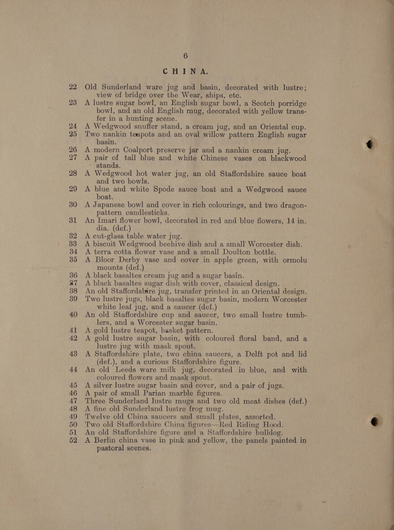 CHINA. Old Sunderland ware jug and basin, decorated with lustre; view of bridge over the Wear, ships, etc. A lustre sugar bowl, an English sugar bowl, a Scotch porridge bowl, and an old English mug, decorated with yellow trans- fer in a hunting scene. A Wedgwood snuffer stand, a cream jug, and an Oriental cup. Two nankin teapots and an oval willow pattern English sugar basin. A modern Coalport preserve jar and a nankin cream jug. A pair of tall blue and white Chinese vases on blackwood stands. A Wedgwood hot water jug, an old Staffordshire sauce boat and two bowls. A blue and white Spode sauce boat and a Wedgwood sauce boat. A Japanese bowl and cover in rich colourings, and two dragon- pattern candlesticks. An Imari flower bowl, decorated in red and blue flowers, 14 in. dia. (def.) A cut-glass table water jug. A biscuit Wedgwood beehive dish and a small Worcester dish. A terra cotta flower vase and a small Doulton bottle. A Bloor Derby vase and cover in apple green, with ormolu mounts (def.) A black basaltes cream jug and a sugar basin. A black basaltes sugar dish with cover, classical design. An old Staffordshire jug, transfer printed in an Oriental design. Two lustre jugs, black basaltes sugar basin, modern Worcester white leaf jug, and a saucer (def.) An old Staffordshire cup and saucer, two small lustre tumb- lers, and a Worcester sugar basin. A gold lustre teapot, basket pattern. A gold lustre sugar basin, with coloured floral band, and a lustre jug with mask spout. A Staffordshire plate, two china saucers, a Delft pot and lid (def.), and a curious Staffordshire figure. An old Leeds ware milk jug, decorated in blue, and with coloured flowers and mask spout. A silver lustre sugar basin and cover, and a pair of jugs. A pair of small Parian marble figures. Three Sunderland lustre mugs and two old meat dishes (def.) A fine old Sunderland lustre frog mug. Twelve old China saucers and small plates, assorted. Two old Staffordshire China figures—Red Riding Hood. An old Staffordshire figure and a Staffordshire bulldog. A Berlin china vase in pink and yellow, the panels painted in pastoral scenes. _— ee =