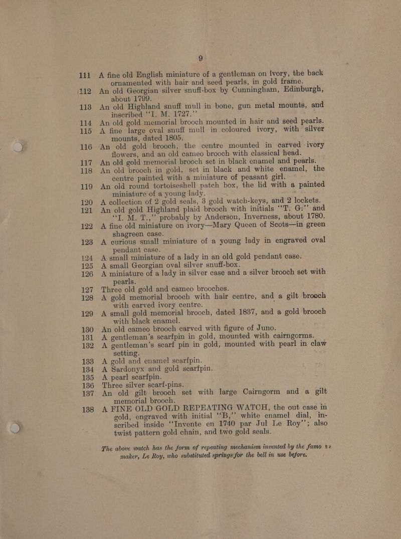 111 112 118 114 115 116 117 118 119 120 121 122 123 124 125 126 127 128 129 130 131 132 1338 134 135 136 137 138 9 A fine old English miniature of a gentleman on ivory, the back ornamented with hair and seed pearls, in gold frame. An old Georgian silver snuff-box by Cunningham, Edinburgh, about 1799. ; An old Highland snuff mull in bone, gun metal mounts, and inscribed ‘‘I. M. 1727.”’ An old gold memorial brooch mounted in hair and seed pearls. A fine large oval snuff mull in coloured ivory, with silver mounts, dated 1805. An old gold brooch, the centre mounted in carved ivory flowers, and an old cameo brooch with classical head. An old gold memorial brooch set in black enamel and pearls. An old brooch in gold, set in black and white enamel, the centre painted with a miniature of peasant girl. An old round tortoiseshell patch box, the lid with a painted miniature of a young lady. A collection of 2 gold seals, 3 gold watch-keys, and 2 lockets. An old gold Highland plaid brooch with initials ““T. G:’’ and “TM. 1T.,”’ probably by Anderson, Inverness, about 1780. A fine old miniature on ivory—Mary Queen of Scots—in green shagreen case. A curious small miniature of a young lady in engraved oval pendant case. A small miniature of a lady in an old gold pendant case. A small Georgian oval silver snufi-box. A miniature of a lady in silver case and a silver brooch set with pearls. Three old gold and cameo brooches. A gold memorial brooch with hair centre, and a gilt brooch with carved ivory centre. A small gold memorial brooch, dated 1837, and a gold brooch with black enamel. An old cameo brooch carved with figure of Juno. A gentleman’s scarfpin in gold, mounted with cairngorms. A gentleman’s scarf pin in gold, mounted with pearl in claw setting. A gold and enamel scarfpin. A Sardonyx and gold scarfpin. A pearl scarfpin. Three silver scarf-pins. . An old gilt brooch set with large Cairngorm and a gilt memorial brooch. A FINE OLD GOLD REPEATING WATCH, the out case in gold, engraved with initial “*B,’’ white enamel dial, in- scribed inside ‘“‘Invente en 1740 par Jul Le Roy’’; also twist pattern gold chain, and two gold seals. The above watch has the form of repeating mechanism invented by the famo vé maker, Le Roy, who substituted springs:for the bell in use before.