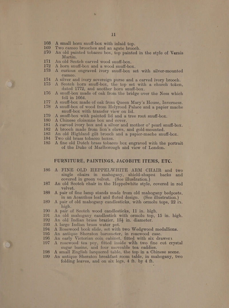 168 169 170 171 172 173 174 175 176 177 178 179 180 181 182 183 184 185 186 187 188 189 190 191 192 193 194 195 196 197 198 199 11 A small horn snuff-box with inlaid top. Two cameo brooches and an agate brooch. An old painted tobacco box, top painted in the style of Vernis Martin. An old Scotch carved wood snuff-box. A horn snuff-box and a wood snuff-box. A curious engraved ivory snuff-box set with silver-mounted cameo. A silver and ivory sovereign purse and a carved ivory brooch. A Scotch horn snuff-box, the top set with a church token, dated 1772, and another horn snuft-box. A snuff-box made of oak from the bridge over the Ness which fell in 1664. A snuff-box made of oak from Queen Mary’s House, Inverness. A snuff-box of wood from Holyrood Palace and a papier mache snuff-box with transfer view on lid. A snuff-box with painted lid and a tree root snuff-box. A Chinese cloisonne box and cover. A carved ivory box and a silver and mother o’ pearl snuff-box. A brooch made from lion’s claws, and gold-mounted. An old Highland gilt brooch and a papier-mache snuff-box. Two old brass tobacco boxes. A fine old Dutch brass tobacco box engraved with the portrait of the Duke of Marlborough and view of London. FURNITURE, PAINTINGS, JACOBITE ITEMS, ETC. A FINE OLD HEPPELWHITE ARM CHAIR and two single chairs in mahogany, shield-shaped backs and covered in green velvet. (See illustration.) An old Scotch chair in the Heppelwhite style, covered in red velvet. A pair of fine lamp stands made from old mahogany bedposts, in an Acanthus leaf and fluted design. (See illustration.) A pair of old mahogany candlesticks, with ormolu tops, 22 in. high. A pair of Scotch wood candlesticks, 11 in. high. An old mahogany candlestick with ormolu top, 15 in. high. An old Indian brass brazier, 154 in. diameter. A large Indian brass water pot. A Rosewood book slide, set with two Wedgwood medallions. An antique Sheraton barometer, in rosewood case. An early Victorian coin cabinet, fitted with six drawer3. A rosewood tea poy, fitted inside with two fine cut crystal sugar basins, and four moveable tea caddies. A small English lacquered table, the top in a Chinese scene. An antique Sheraton breakfast room table, in mahogany, two