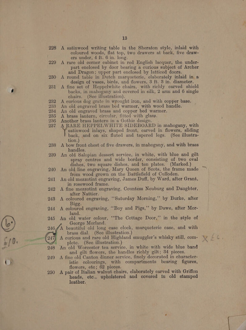 13 228 <A satinwood writing table in the Sheraton style, inlaid with coloured woods, flat top, two drawers at back, five draw- ers under, 4 ft. 6 in. long. 229 <A rare old corner cabinet in red English lacquer, the under- part enclosed by door bearing a curious subject of Archer and Dragon; upper part enclosed by latticed doors. 230 <A round table in Dutch marqueterie, elaborately inlaid in a design of vases, birds, and flowers, 3 ft. 3 in. diameter. 231 <A fine set of Heppelwhite chairs, with richly carved shield backs, in mahogany and covered in silk, 2 arm and 6 single chairs. (See illustration). 232 A curious dog grate in wrought iron, and with copper base. 233 An old engraved brass bed warmer, with wood handle. 234 An old engraved brass and copper bed warmer. 935 <A brass lantern, circular, fitted with glass. 236 Another brass lantern in a Gothic design. ‘gatinwood inlays, shaped front, carved in flowers, sliding back, and on six fluted and tapered legs. (See illustra- tion.) — 238 A bow front chest of five drawers, in mahogany, and with brass handles. 239 An old Salopian dessert service, in white, with blue and gilt spray centres and wide border, consisting of. two oval dishes, two square dishes, and ten plates. (Marked.) 240 An old line engraving, Mary Queen of Scots, the frame made from wood grown on the Battlefield of Culloden. 241 An old mezzotint engraving, James Duff, by Ward, after Grant, in rosewood frame. ; 242 A fine mezzotint engraving, Countess Neuburg and Daughter, after Nattier. , | 248 A coloured engraving, ‘‘Saturday Morning,’’ by Burke, after Bigg. 244 <A coloured engraving, ‘‘Boy and Pigs,’’ by Dawe, after Mor- land. 245 An old water colour, ‘‘The Cottage Door,’’ in the style of 4 George Morland. : 2464 A beautiful old long case clock, marqueterie case, and with ee } A curious and rare old Highland smuggler’s whisky still, com- 948 An old Worcester tea service, in white with wide blue band and gilt flowers, the handles richly gilt; 34 pieces. 249 <A fine old Canton dinner service, finely decorated in character- istic colourings, with compartments bearing figures, flowers, etc; 62 pieces. heads, etc., upholstered and covered in old stamped leather.