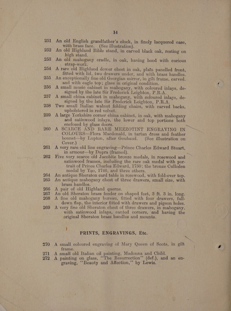 252 253 254 255 256 257 258 259 260 261 262 264. 265 266 267 268 269 270 271 272 14 An old English grandfather’s clock, in finely lacquered case, with brass face. (See illustration). An old Highland Bible stand, in carved black oak, resting on high stand. An old mahogany cradle, in oak, having hood with curious strap-work. A rare old Highland dower chest in oak, plain panelled front, fitted with lid, two drawers under, and with brass handles. An exceptionally fine old Georgian mirror, in gilt frame, carved. and with eagle top; glass in original condition. A small music cabinet in mahogany, with coloured inlays, de- signed by the late Sir Frederick Leighton, P.R.A.. A small china cabinet in mahogany, with coloured inlays, de- signed by the late Sir Frederick Leighton, P.R.A. Two small Italian walnut folding chairs, with carved backs, upholstered in red velvet. A large Yorkshire corner china cabinet, in oak, with mahogany and satinwood inlays, the lower and top portions both enclosed by glass doors. A SCARCE AND RARE MEZZOTINT ENGRAVING IN COLOURS—Flora Macdonald, in tartan dress and feather bonnet—by Lupton, after Goubaud. (See illustration on Cover.) A very rare old line engraving—Prince Charles Edward Stuart, in armour—by Dupra (framed). Five very scarce old Jacobite bronze medals, in rosewood and satinwood frames, including the rare oak medal with por- trait of Prince Charles Edward, 1750; the bronze Culloden medal by Yeo, 1746, and three others. An antique Sheraton card table in rosewood, with fold-over top. An antique mahogany chest of three drawers, small size, with brass handles. | A pair of old Highland querns. An old Sheraton brass fender on shaped feet, 3 ft. 3 in. long. A fine old mahogany bureau, fitted with four drawers, fall- down flap, the interior fitted with drawers and pigeon holes. A very fine old Sheraton chest of three drawers, in mahogany, with satinwood inlays, canted corners, and having the original Sheraton brass handles and mounts. PRINTS, ENGRAVINGS, Etc. frame. A small old Italian oil painting, Madonna and Child. A painting on glass, “‘The Resurrection”’ (def.), and an en- graving, ‘“Beauty and Affection,’’ by Lewis. * (es “1g, 7