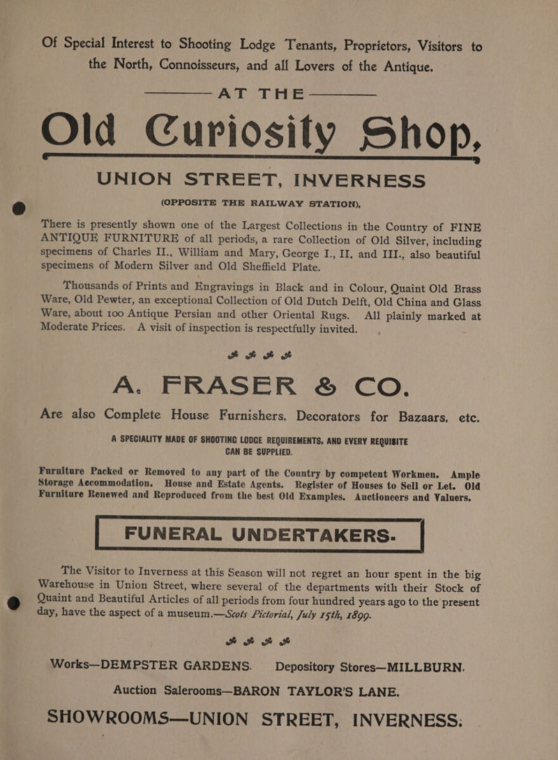 3 Of Special Interest to Shooting Lodge Tenants, Proprietors, Visitors to the North, Connoisseurs, and all Lovers of the Antique. AT THE Old Curiosity Shop, UNION STREET, INVERNESS (OPPOSITE THE RAILWAY STATION), There is presently shown one of the Largest Collections in the Country of FINE ANTIQUE FURNITURE of all periods, a rare Collection of Old Silver, including specimens of Charles II., William and Mary, George I., II, and III., also beautiful specimens of Modern Silver and Old Sheffield Plate. Thousands of Prints and Engravings in Black and in Colour, Quaint Old Brass Ware, Old Pewter, an exceptional Collection of Old Dutch Delft, Old China and Glass Ware, about 100 Antique Persian and other Oriental Rugs. All plainly marked at Moderate Prices. A visit of inspection is respectfully invited.  eH He A. FRASER ® CO. Are also Complete House Furnishers, Decorators for Bazaars, etc. A SPECIALITY MADE OF SHOOTING LODGE REQUIREMENTS, AND EVERY REQUISITE CAN BE SUPPLIED. Storage Accommodation. House and Estate Agents. Register of Houses to Sell or Let. Old Furniture Renewed and Reproduced from the best Old Examples. Auctioneers and Valuers. FUNERAL UNDERTAKERS. | The Visitor to Inverness at this Season will not regret an hour spent in the big Warehouse in Union Street, where several of the departments with their Stock of Quaint and Beautiful Articles of all periods from four hundred years ago to the present day, have the aspect of a museum.—Scots Pictorial, July 15th, 1890. a Works—DEMPSTER GARDENS. Depository Stores—MILLBURN. Auction Salerooms—BARON TAYLOR’S LANE. SHOWROOMS—UNION STREET, INVERNESS: