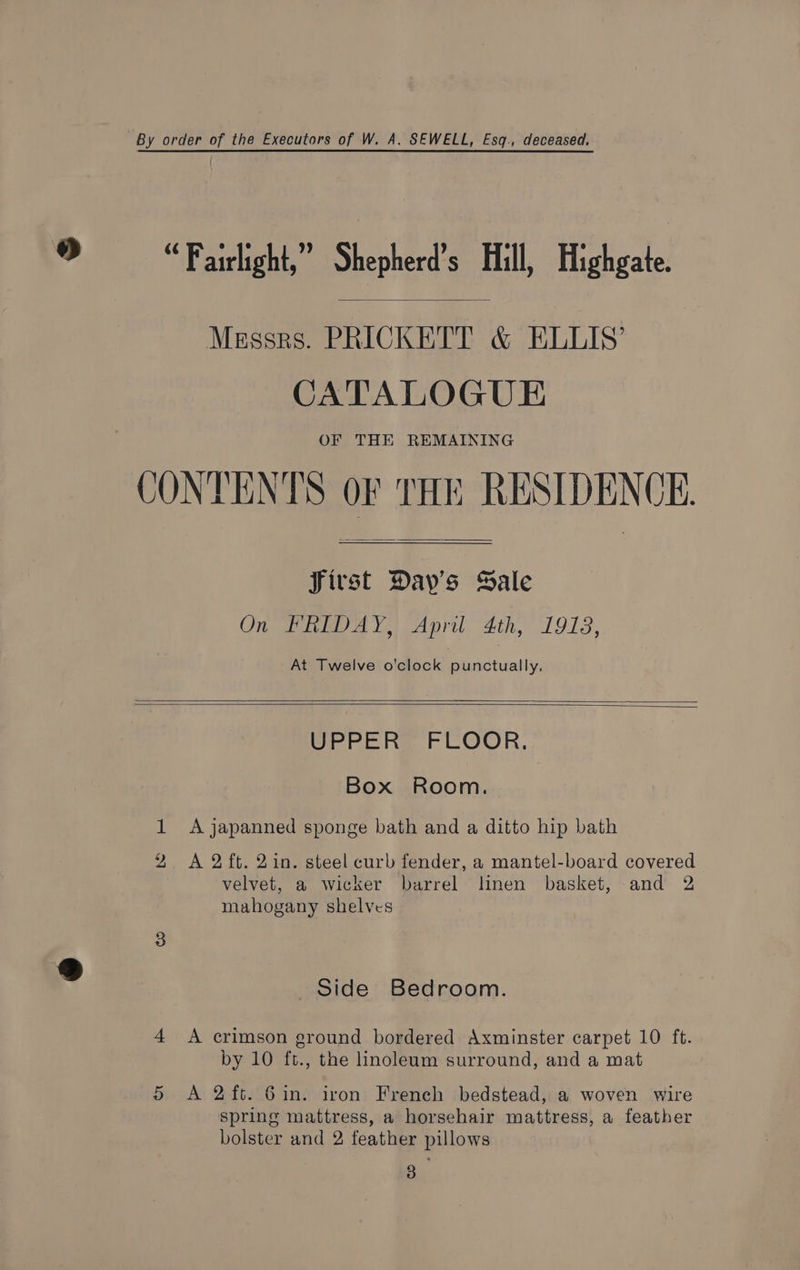 By order of the Executors of W. A. SEWELL, Esq., deceased. “Fairlight,” Shepherd's Hill, Highgate Messrs. PRICKETT &amp; ELLIS’ CATALOGUE OF THE REMAINING CONTENTS OF THE RESIDENCE. SJirst Day’s Sale On FRIDAY, April 4th, 1918, At Twelve o’clock punctually. UPPER FLOOR, Box Room. 1 A japanned sponge bath and a ditto hip bath 2 A 2ft. 2in. steel curb fender, a mantel-board covered velvet, a wicker barrel linen basket, and 2 mahogany shelves Side Bedroom. 4 A crimson ground bordered Axminster carpet 10 ft. by 10 ft., the linoleum surround, and a mat 5 A 2ft. 6in. iron French bedstead, a woven wire spring mattress, a horsehair mattress, a feather bolster and 2 feather pillows