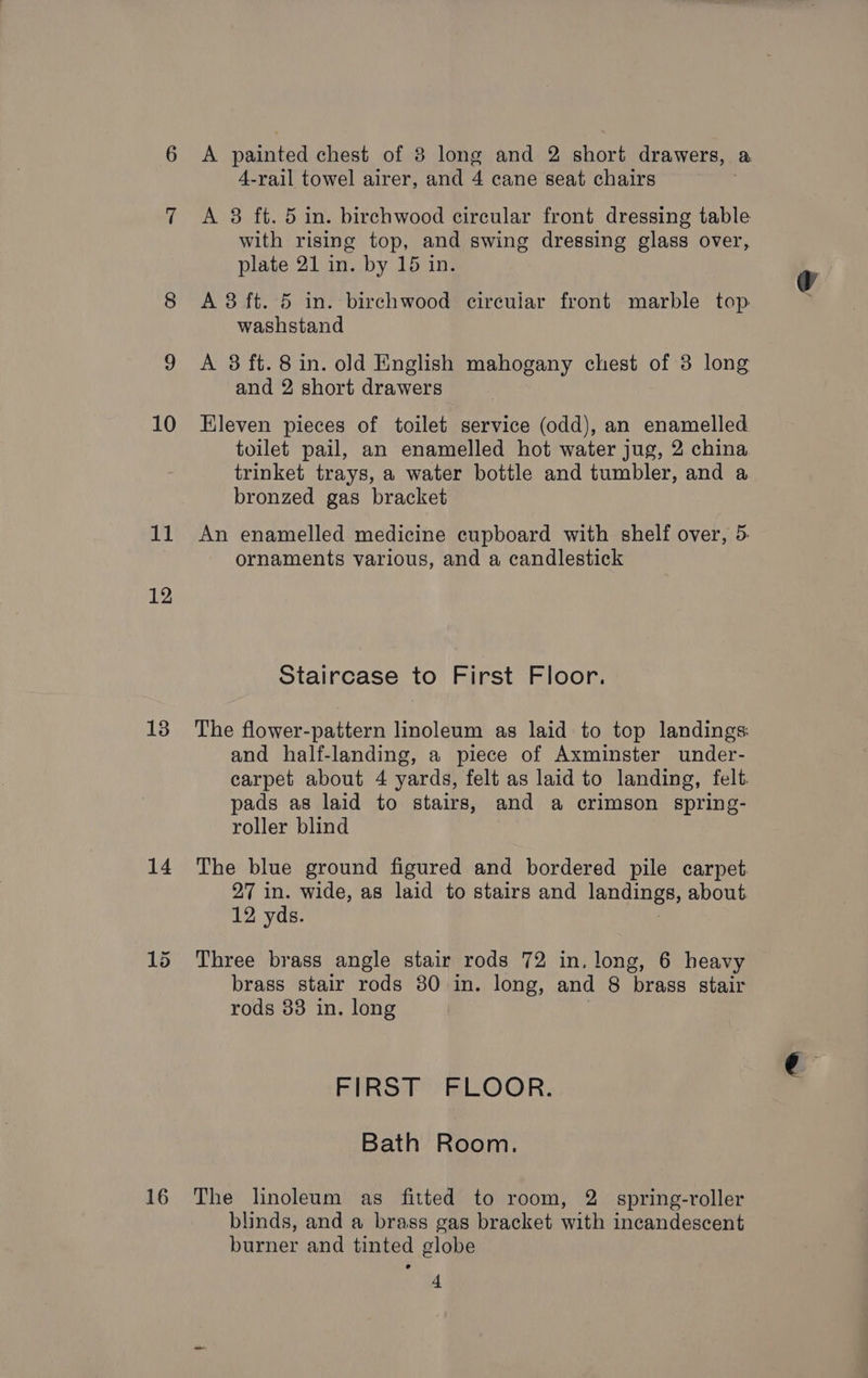 10 11 12 13 14 16 A painted chest of 38 long and 2 short drawers, a 4-rail towel airer, and 4 cane seat chairs | A 38 ft. 5 in. birchwood circular front dressing table with rising top, and swing dressing glass over, plate 21 in. by 15 in. A 3 ft. 5 in. birchwood circuiar front marble top washstand A 38 ft. 8 in. old English mahogany chest of 3 long and 2 short drawers Eleven pieces of toilet service (odd), an enamelled toilet pail, an enamelled hot water jug, 2 china trinket trays, a water bottle and tumbler, and a bronzed gas bracket An enamelled medicine cupboard with shelf over, 5. ornaments various, and a candlestick Staircase to First Floor. The flower-pattern linoleum as laid to top landings: and half-landing, a piece of Axminster under- carpet about 4 yards, felt as laid to landing, felt. pads as laid to stairs, and a crimson spring- roller blind The blue ground figured and bordered pile carpet. 27 in. wide, as laid to stairs and landings, about 12 yds. : Three brass angle stair rods 72 in, long, 6 heavy brass stair rods 30 in. long, and 8 brass stair rods 33 in. long FIRST FLOOR. Bath Room. The linoleum as fitted to room, 2 spring-roller blinds, and a brass gas bracket with incandescent burner and tinted globe