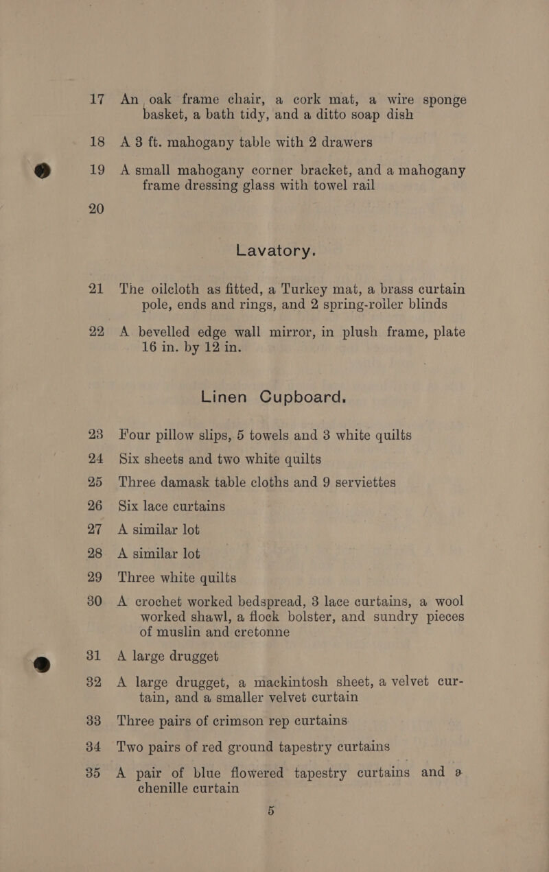 17 18 19 20 21 22 An oak frame chair, a cork mat, a wire sponge basket, a bath tidy, and a ditto soap dish A 3 ft. mahogany table with 2 drawers A small mahogany corner bracket, and a mahogany frame dressing glass with towel rail Lavatory. The oilcloth as fitted, a Turkey mat, a brass curtain pole, ends and rings, and 2 spring-roiler blinds A bevelled edge wall mirror, in plush frame, plate 16 in. by 12 in. Linen Cupboard, Four pillow slips, 5 towels and 3 white quilts Six sheets and two white quilts Three damask table cloths and 9 serviettes Six lace curtains A similar lot A similar lot Three white quilts A crochet worked bedspread, 3 lace curtains, a wool worked shawl, a flock bolster, and sundry pieces of muslin and cretonne A large drugget A large drugget, a mackintosh sheet, a velvet cur- tain, and a smaller velvet curtain Three pairs of crimson rep curtains Two pairs of red ground tapestry curtains A pair of blue flowered tapestry curtains and a chenille curtain