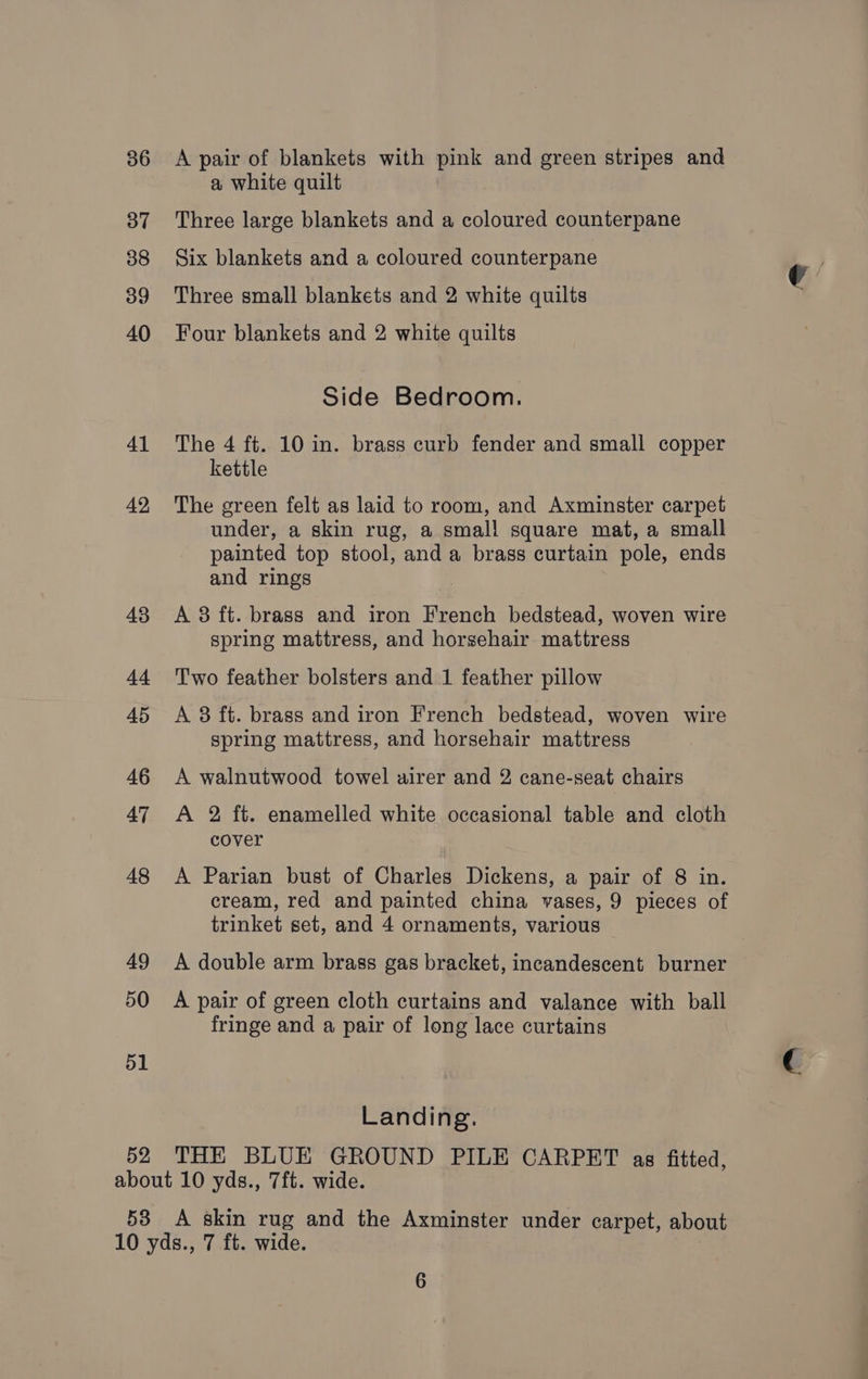 36 37 38 39 40 41 42, 43 td 45 46 47 48 49 50 51 52 A pair of blankets with pink and green stripes and a white quilt Three large blankets and a coloured counterpane Six blankets and a coloured counterpane Three small blankets and 2 white quilts Four blankets and 2 white quilts Side Bedroom. The 4 ft. 10 in. brass curb fender and small copper kettle The green felt as laid to room, and Axminster carpet under, a skin rug, a small square mat, a small painted top stool, and a brass curtain pole, ends and rings | A 3 ft. brass and iron French bedstead, woven wire spring mattress, and horsehair mattress Two feather bolsters and 1 feather pillow A 8 ft. brass and iron French bedstead, woven wire spring mattress, and horsehair mattress A walnutwood towel airer and 2 cane-seat chairs A 2 ft. enamelled white occasional table and cloth cover A Parian bust of Charles Dickens, a pair of 8 in. cream, red and painted china vases, 9 pieces of trinket set, and 4 ornaments, various A double arm brass gas bracket, incandescent burner A pair of green cloth curtains and valance with ball fringe and a pair of long lace curtains Landing. THE BLUE GROUND PILE CARPET as fitted,