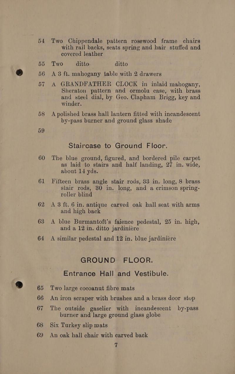 54 58 59 60 61 62 63 64 65 66 67 68 69 Two Chippendale pattern rosewood frame chairs with rail backs, seats spring and hair stuffed and covered leather Two ditto ~ ditto A 3 ft. mahogany table with 2 drawers A GRANDFATHER CLOCK in inlaid mahogany, Sheraton pattern and ormolu case, with brass and steel dial, by Geo. Clapham Brigg, key and winder. A polished brass hall lantern fitted with incandescent by-pass burner and ground glass shade Staircase to Ground Floor. The blue ground, figured, and bordered pile carpet as laid to stairs and half landing, 27 in. wide, about 14 yds. Fifteen brass angle stair rods, 83 in. long, 8 brass stair rods, 30 in. long, and a crimson spring- roller blind A 3 ft. 6 in. antique carved oak hall seat with arms and high back A blue Burmantoft’s faience pedestal, 25 in. high, and a 12 in. ditto jardiniére A similar pedestal and 12 in. blue jardiniere GROUND FLOOR. Entrance Hall and Vestibule. Two large cocoanut fibre mats An iron scraper with brushes and a brass door stup The outside gaselier with incandescent by-pass burner and large ground glass globe Six Turkey slip mats An oak hall chair with carved back