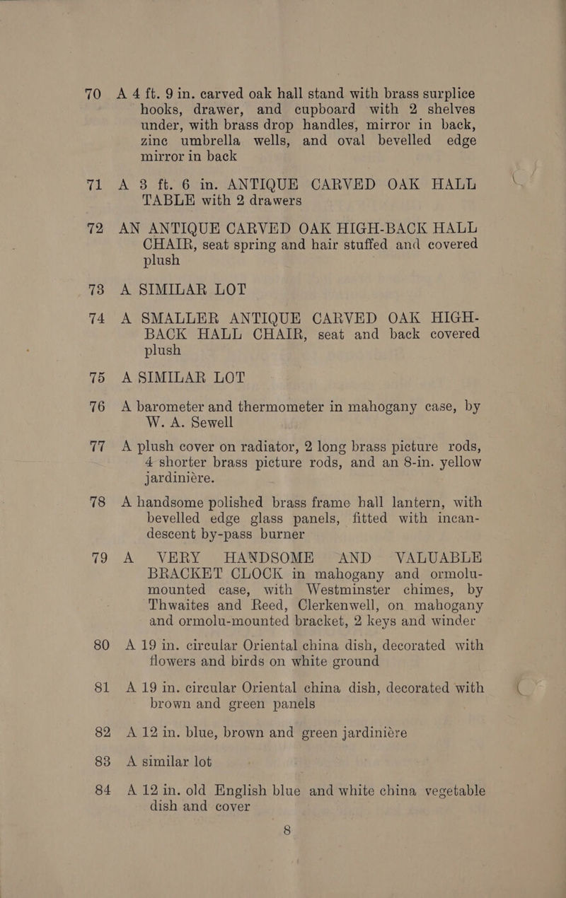 70 pe 72 73 74 75 76 ve 78 79 80 81 82 83 84 A 4 ft. 9 in. carved oak hall stand with brass surplice hooks, drawer, and cupboard with 2 shelves under, with brass drop handles, mirror in back, zinc umbrella wells, and oval bevelled edge mirror in back A 3 ft. 6 in. ANTIQUE CARVED OAK HALL TABLE with 2 drawers AN ANTIQUE CARVED OAK HIGH-BACK HALL CHAIR, seat spring and hair stuffed and covered plush A SIMILAR LOT A SMALLER ANTIQUE CARVED OAK HIGH- BACK HALL CHAIR, seat and back covered plush A SIMILAR LOT A barometer and thermometer in mahogany case, by W. A. Sewell A plush cover on radiator, 2 long brass picture rods, 4 shorter brass picture rods, and an 8-in. yellow jardiniére. A handsome polished brass frame hall lantern, with bevelled edge glass panels, fitted with incan- descent by-pass burner A VERY HANDSOME “AND- VALUABLE BRACKET CLOCK in mahogany and ormolu- mounted case, with Westminster chimes, by Thwaites and Reed, Clerkenwell, on mahogany and ormolu-mounted bracket, 2 keys and winder A 19 in. cireular Oriental china dish, decorated with flowers and birds on white ground A 19 in. circular Oriental china dish, decorated with brown and green panels A 12 in. blue, brown and green jardiniére A similar lot A 12 in. old English blue and white china vegetable dish and cover