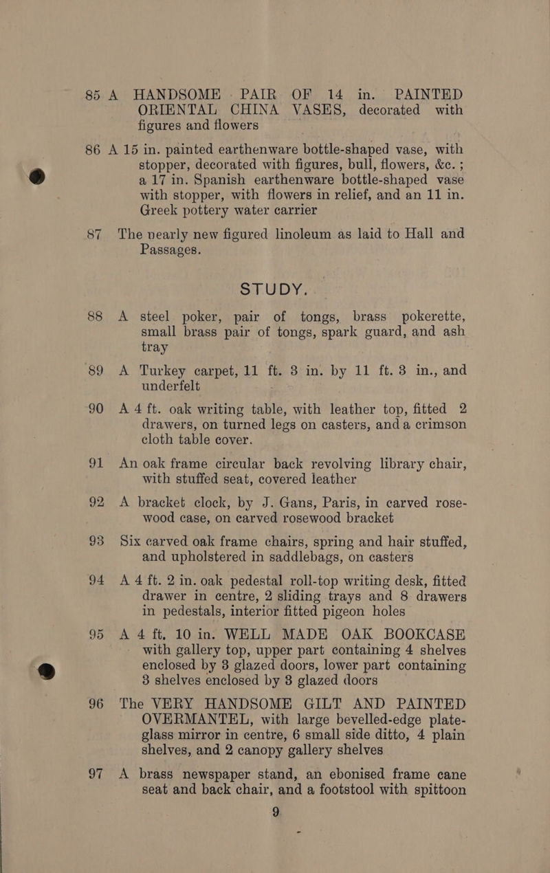 85 86 88 89 90 92 93 94 95 96 97 A HANDSOME - PAIR OF 14 in. PAINTED ORIENTAL CHINA VASES, decorated with figures and flowers A 15 in. painted earthenware bottle-shaped vase, with stopper, decorated with figures, bull, flowers, &amp;c. ; a 17 in. Spanish earthenware bottle-shaped vase with stopper, with flowers in relief, and an 11 in. Greek pottery water carrier The nearly new figured linoleum as laid to Hall and Passages. STUDY. A steel poker, pair of tongs, brass pokerette, small brass pair of tongs, spark guard, and ash tray A Turkey carpet, 11 ft. 8 in. by 11 ft. 3 in., and underfelt A 4 ft. oak writing table, with leather top, fitted 2 drawers, on turned legs on casters, and a crimson cloth table cover. An oak frame circular back revolving library chair, with stuffed seat, covered leather A bracket clock, by J. Gans, Paris, in carved rose- wood case, on carved rosewood bracket Six carved oak frame chairs, spring and hair stuffed, and upholstered in saddlebags, on casters A 4 ft. 2 in. oak pedestal roll-top writing desk, fitted drawer in centre, 2 sliding trays and 8 drawers in pedestals, interior fitted pigeon holes A 4 ft. 10 in. WELL MADE OAK BOOKCASE with gallery top, upper part containing 4 shelves enclosed by 3 glazed doors, lower part containing 8 shelves enclosed by 8 glazed doors The VERY HANDSOME GILT AND PAINTED OVERMANTEL, with large bevelled-edge plate- glass mirror in centre, 6 small side ditto, 4 plain shelves, and 2 canopy gallery shelves A brass newspaper stand, an ebonised frame cane seat and back chair, and a footstool with spittoon