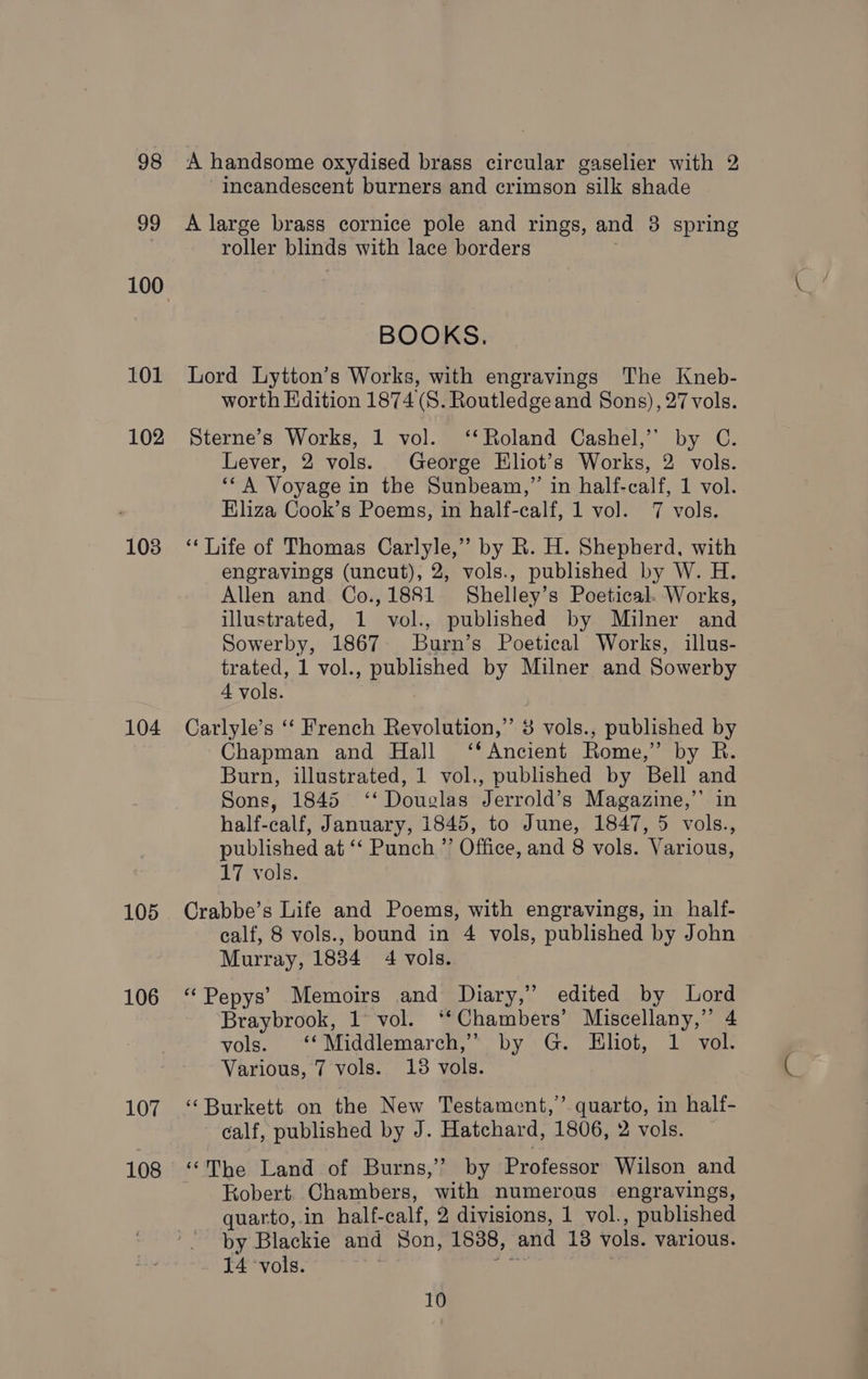 98 99 101 102 103 104 105 106 107 108 A handsome oxydised brass circular gaselier with 2 -ineandescent burners and crimson silk shade A large brass cornice pole and rings, and 8 spring roller blinds with lace borders BOOKS. Lord Lytton’s Works, with engravings The Kneb- worth Edition 1874 (S. Routledgeand Sons), 27 vols. Sterne’s Works, 1 vol. ‘‘Roland Cashel,’’ by C. Lever, 2 vols. George Eliot’s Works, 2 vols. ‘* A Voyage in the Sunbeam,” in half-calf, 1 vol. Eliza Cook’s Poems, in half-calf, 1 vol. 7 vols. ‘‘ Life of Thomas Carlyle,” by R. H. Shepherd, with engravings (uncut), 2, vols., published by W. H. Allen and Co.,1881 Shelley’s Poetical. Works, illustrated, 1 vol., published by Milner and Sowerby, 1867 Burn’s Poetical Works, illus- trated, 1 vol., published by Milner and Sowerby 4 vols. Carlyle’s ‘‘ French Revolution,” 3 vols., published by Chapman and Hall ‘‘Ancient Rome,” by R. Burn, illustrated, 1 vol., published by Bell and Sons, 1845 ‘‘ Douglas Jerrold’s Magazine,” in half-calf, January, 1845, to June, 1847, 5 vols., published at ‘‘ Punch ”’ Office, and 8 vols. Various, 17 vols. Crabbe’s Life and Poems, with engravings, in half- calf, 8 vols., bound in 4 vols, published by John Murray, 1834 4 vols. “ Pepys’ Memoirs and Diary,’ edited by Lord Braybrook, 1° vol. ‘‘Chambers’ Miscellany,” 4 vols. “*Middlemarch,*, by G. Eliot, 1 vol Various, 7 vols. 13 vols. ‘Burkett on the New Testament,’ quarto, in half- calf, published by J. Hatchard, 1806, 2 vols. ‘The Land of Burns,’ by Professor Wilson and Kobert. Chambers, with numerous engravings, quarto,.in half-calf, 2 divisions, 1 vol., published by Blackie and Son, 1838, and 18 vols. various. 14 vols. hk ii