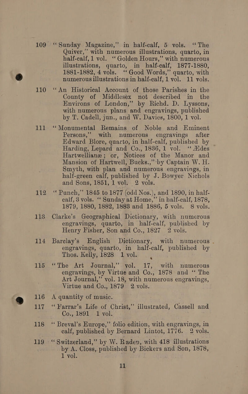 110 ill 112 118 114 115 116 Lii 118 ALES ‘“Sunday Magazine,” in half-calf, 5 vols. ‘‘ The Quiver,’ with numerous illustrations, quarto, in half-calf, 1 vol. ‘‘ Golden Hours,” with numerous illustrations, quarto, in half-calf, 1877-1880, 1881-1882, 4 vols. ‘*‘ Good Words,” quarto, with numerous illustrations in half-calf, 1 vol. 11 vols. ‘‘An Historical Account of those Parishes in the County of Middlesex not described in the Environs of London,” by Richd. D. Lyssons, with numerous plans and engravings, published by T. Cadell, jun., and W. Davies, 1800, 1 vol. ‘‘Monumental Remains of Noble and Eminent Persons,’ with numerous engravings after Edward Blore, quarto, in half-calf, published by _ Harding, Lepard and Co., 1886, 1 vol. ‘‘ Aides © Hartwelliane; or, Notices of the Manor and Mansion of Hartwell, Bucks.,” by Captain W. H. Smyth, with plan and numerous engravings, in half-green calf, published by J. Bowyer Nichols and Sons, 1851, 1 vol. 2 vols. ‘Punch,’ 1845 to 1877 (odd Nos.), and 1890, in half- calf, 3 vols. ‘‘ Sunday at Home,”’ in half-calf, 1878, 1879, 1880, 1882, 1888 and 1886, 5 vols. 8 vols. Clarke’s Geographical Dictionary, with numerous engravings, quarto, in half-calf, published by Henry Fisher, Son and Co., 1827 2 vols. Barclay’s English Dictionary, with numerous . engravings, quarto, in half-calf, published by Thos. Kelly, 1828 1 vol. ‘The Art Journal,’ yol. 17, with numerous engravings, by Virtue and Co., 1878 and ‘“‘ The Art Journal,’’ vol. 18, with numerous engravings, Virtue and Co., 1879 2 vols. A quantity of music. ‘‘Warrar’s Life of Christ,’ illustrated, Cassell and Co., 1891 1 vol. ‘‘ Breval’s Europe,’’ folio edition, with engravings, in calf, published by Bernard Lintot, 1776. 2 vols. ‘“‘ Switzerland,” by W. Raden, with 418 illustrations by A. Closs, published by Bickers and Son, 1878, 1 vol.