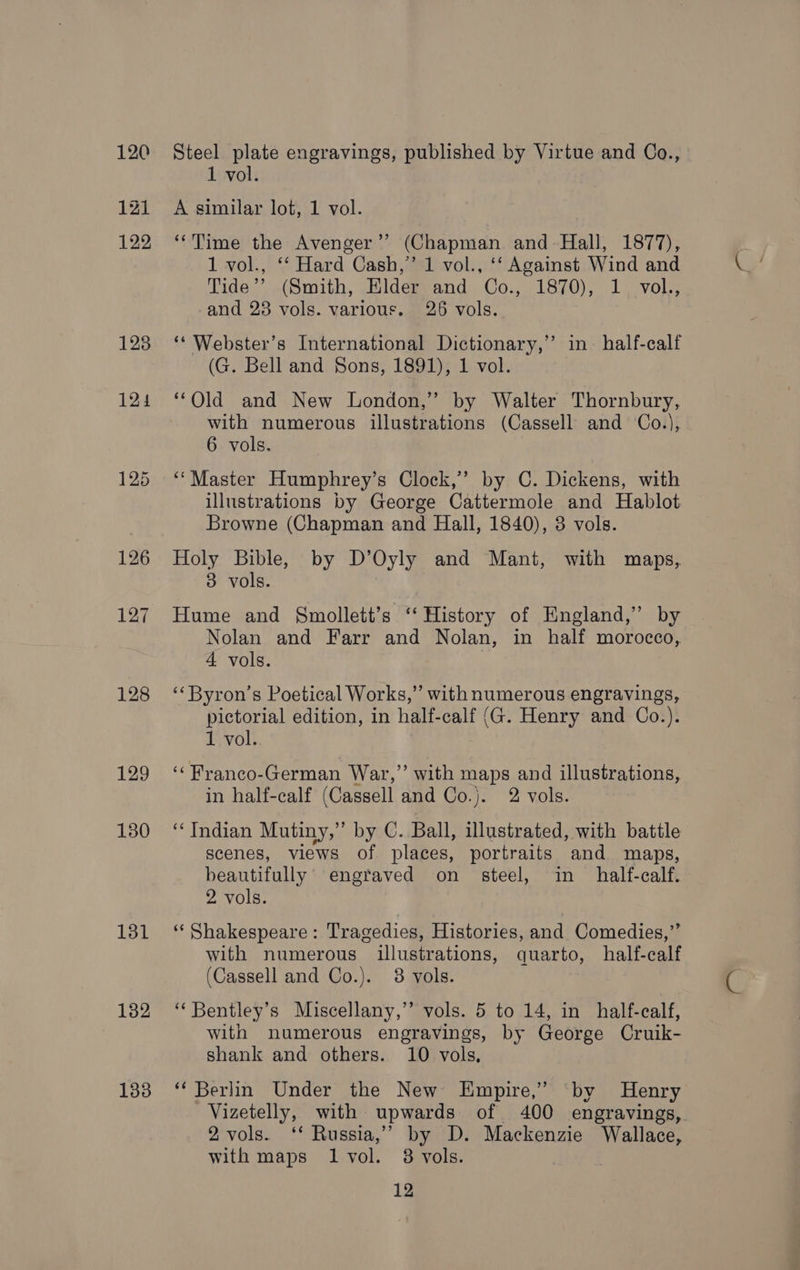 120 121 122 128 124 128 129 130 131 132 133 Steel plate engravings, published by Virtue and Co., 1 vol. A similar lot, 1 vol. ‘‘Time the Avenger’? (Chapman and- Hall, 1877), 1 vol., ‘‘ Hard Cash,’ 1 vol., ‘‘ Against Wind and Tide’? (Smith, Elder and Co., 1870), 1. vol., and 23 vols. various. 26 vols. ‘‘ Webster’s International Dictionary,’ in half-calf (G. Bell and Sons, 1891), 1 vol. “Old and New London,” by Walter Thornbury, with numerous illustrations (Cassell and Co.), 6 vols. ‘‘Master Humphrey’s Clock,’’ by C. Dickens, with illustrations by George Cattermole and Hablot Browne (Chapman and Hall, 1840), 3 vols. Holy Bible, by D’Oyly and Mant, with maps, 3 vols. Hume and Smollett’s ‘‘ History of England,” by Nolan and Farr and Nolan, in half morocco, 4 vols. ‘‘Byron’s Poetical Works,” with numerous engravings, pictorial edition, in half-calf (G. Henry and Co.). 1 vol. ‘‘Franco-German War,” with maps and illustrations, in half-calf (Cassell and Co.)j. 2 vols. “Indian Mutiny,” by C. Ball, illustrated, with battle scenes, views of places, portraits and maps, beautifully’ engraved on steel, in _ half-calf. 2 vols. ‘‘ Shakespeare: Tragedies, Histories, and Comedies,” with numerous illustrations, quarto, half-calf (Cassell and Co.). 38 vols. ‘‘Bentley’s Miscellany,” vols. 5 to 14, in half-calf, with numerous engravings, by George Cruik- shank and others. 10 vols, ‘‘ Berlin Under the New Empire,’ ‘by Henry Vizetelly, with upwards of 400 engravings, 2 vols. ‘* Russia,” by D. Mackenzie Wallace, with maps 1 vol. 8 vols.