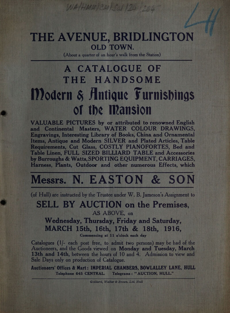 OLD TOWN. (About a quarter of an hour’s walk from the Station) A CATALOGUE OF THE HANDSOME Modern &amp; Antique Surnishings Of the Mansion VALUABLE PICTURES by or attributed to renowned English and Continental Masters)s WATER COLOUR DRAWINGS, Engravings, Interesting Library of Books, China and Ornamental Table Linen, FULL SIZED BILLIARD TABLE and Accessories (of Hull) are instructed by the Trustee under W. B. Jameson’s Assignment to SELL BY AUCTION on the Premises, AS ABOVE, on Wednesday, Thursday, Friday and Saturday, MARCH 15th, 16th, 17th &amp; 18th, 1916, Commencing at 11 o'clock each day Cauldnuss (1/- each post free, to admit two persons) may be had of the Auctioneers, and the Goods viewed fan Monday and Tuesday, March 13th and 14th, between the hours of 10 and 4. Admission to view and Sale Days only on production of Catalogue. Auctioneers’ Offices &amp; Mart: IMPERIAL CHAMBERS, BOWLALLEY LANE, HULL Telephone 645 CENTRAL. Telegrams: “‘ AUCTION, HULL.” Goddard, Walker &amp; Brown, Ltd. Hull x