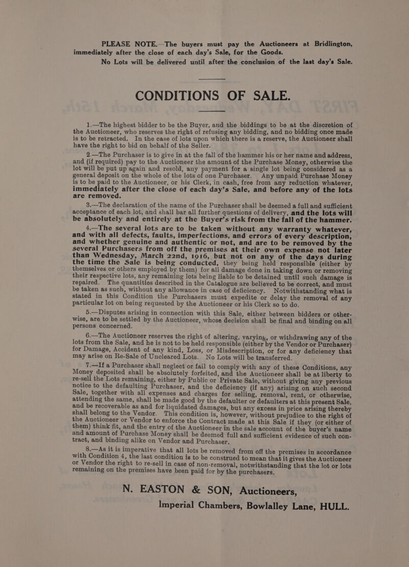 PLEASE NOTE.—The buyers must pay the Auctioneers at Bridlington, immediately after the close of each day’s Sale, for the Goods. No Lots will be delivered until after the conclusion of the last day’s Sale. CONDITIONS OF SALE. 1.—The highest bidder to be the Buyer, and the biddings to be at the discretion of the Auctioneer, who reserves the right of refusing any bidding, and no bidding once made is to be retracted. In the case of lots upon which there is a reserve, the Auctioneer shall have the right to bid on behalf of the Seller. 2.—The Purchaser is to give in at the fall of the hammer his or her name and address, and (if required) pay to the Auctioneer the amount of the Purchase Money, otherwise the lot will be put up again and resold, any payment for a single lot being considered as a general deposit on the whole of the lots of one Purchaser. Any unpaid Purchase Money is to be paid to the Auctioneer, or his Clerk, in cash, free from any reduction whatever, immediately after the close of each day’s Sale, and before any of the lots are removed. 3.—The declaration of the name of the Purchaser shall be deemed a full and sufficient acceptance of each lot, and shall bar all further questions of delivery, and the lots will be absolutely and entirely at the Buyer’s risk from the fall of the hammer. 4.—The several lots are to be taken without any warranty whatever, and with all defects, faults, imperfections, and errors of every description, and whether genuine and authentic or not, and are to be removed by the several Purchasers from off the premises at their own expense not later than Wednesday, March 22nd, 1916, but not on any of the days during the time the Sale is being conducted, they being held responsible (either by themselves or others employed by them) for all damage done in taking down or removing their respective lots, any remaining lots being liable to be detained until such damage is repaired. The quantities described in the Catalogue are believed to be correct, and must be taken as such, without any allowance in case of deficiency. Notwithstanding what is stated in this Condition the Purchasers must expedite or delay the removal of any particular lot on being requested by the Auctioneer or his Clerk so to do. _ 5.—Disputes arising in connection with this Sale, either between bidders or other- wise, are to be settled by the Auctioneer, whose decision shall be final and binding on all persons concerned. 6.—The Auctioneer reserves the right of altering, varying, or withdrawing any of the lots from the Sale, and he is not to be held responsible (either by the Vendor or Purchaser) for Damage, Accident of any kind, Loss, or Misdescription, or for any deficiency that may arise on Re-Sale of Uncleared Lots. No Lots will be transferred. 7.—If a Purchaser shall neglect or fail to comply with any of these Conditions, any Money deposited shall be absolutely forfeited, and the Auctioneer shall be at liberty to re-sell the Lots remaining, either by Public or Private Sale, without giving any previous notice to the defaulting Purchaser, and the deficiency (if any) arising on such second Sale, together with all expenses and charges for selling, removal, rent, or otherwise, attending the same, shall be made good by the defaulter or defaulters at this present Sale, and be recoverable as and for liquidated damages, but any excess in price arising thereby shall belong to the Vendor. This condition is, however, without prejudice to the right of the Auctioneer or Vendor to enforce the Contract made at this Sale if they (or either of them) think fit, and the entry of the Auctioneer in the sale account of the buyer’s name and amount of Purchase Money shall be deemed full and sufficient evidence of such con- tract, and binding alike on Vendor and Purchaser. __,_ 8.—As it is imperative that all lots be removed from off the premises in accordance with Condition 4, the last condition is to be construed to mean that it gives the Auctioneer or Vendor the right to re-sell in case of non-removal, notwithstanding that the lot or lots remaining on the premises have been paid for by the purchasers. N. EASTON &amp; SON, Auctioneers, Imperial Chambers, Bowlalley Lane, HULL.